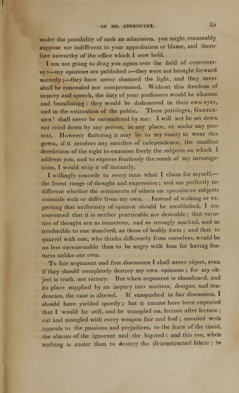 I OF MR. ABERNETUt. 15 under the possibility of such an admission, you might reasonably suppose me indifferent to your approbation or blame, and there- fore unworthy of the office which 1 now hold. I am not going to drag you again over the field of controver- sy :—my opinions are published :—they were not brought forward secretly;—they have never shunned the light, and they never shall be concealed nor compromised. Without this freedom of inquiry and speech, the duty of your professors would be irksome and humiliating: they would be dishonored in their own eye?, and in the estimation of the public. These privileges, Gentle- men ! shall never be surrendered by me: I will not be set down nor cried down by any person, in any place, or under any pre- text. However flattering it may be to my vanity to wear this gown, if it involves any sacrifice of independence, the smallest dereliction of the right to examine freely the subjects on which I address you, and to express fearlessly the result of my investiga- tions, I would strip it off instantly. I willingly concede to every man what I claim for myself,— the freest range of thought and expression; and am perfectly in- different whether the sentiments of others on speculative subjects coincide with or differ from my own. Instead of wishing or ex- pecting that uniformity of opinion should be established, I am convinced that it is neither practicable nor desirable; that varie- ties of thought are as numerous, and as strongly marked, and as irreducible to one standard, as those of bodily form ; and that to quarrel with one, who thinks differently from ourselves, would be no less unreasonable than to be angry with him for having fea- tures unlike our own. To fair argument and free discussion I shall never object, even if they should completely destroy my own opinions ; for my ob- ject is truth, not victory. But when argument is abandoned, and its place supplied by an inquiry into motives, designs, and ten- dencies, the case is altered. If vanquished in fair discussion, I should have yielded quietly ; but it cannot have been expected that I would lie still, and be trampled on, lecture after lecture r, cut and mangled with every weapon fair and foul; assailed with .appeals to the passions and prejudices, to the fears of the timid, the alarms of the ignorant and the bigoted: and this too, when nothing is easier than to destroy the ill-constructed fabric ; t»»