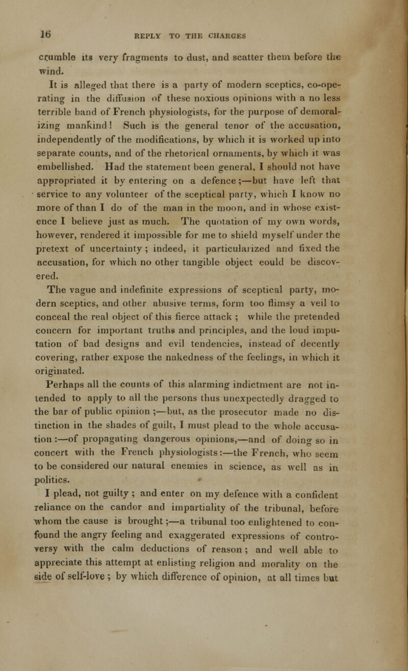 crumble its very fragments to dust, and scatter them before the wind. It is alleged that there is a party of modern sceptics, co-ope- rating in the diffusion of these noxious opinions with a no less terrible band of French physiologists, for the purpose of demoral- izing mankind! Such is the general tenor of the accusation, independently of the modifications, by which it is worked up into separate counts, and of the rhetorical ornaments, by which it was embellished. Had the statement been general, I should not have appropriated it by entering on a defence;—but have left that service to any volunteer of the sceptical party, which I know no more of than I do of the man in the moon, and in whose exist- ence I believe just as much. The quotation of my own words, however, rendered it impossible for me to shield myself under the pretext of uncertainty ; indeed, it particularized and fixed the accusation, for which no other tangible object eould be discov- ered. The vague and indefinite expressions of sceptical party, mo- dern sceptics, and other abusive terms, form too flimsy a veil to conceal the real object of this fierce attack ; while the pretended concern for important truths and principles, and the loud impu- tation of bad designs and evil tendencies, instead of decently covering, rather expose the nakedness of the feelings, in which it originated. Perhaps all the counts of this alarming indictment are not in- tended to apply to all the persons thus unexpectedly dragged to the bar of public opinion ;—but, as the prosecutor made no dis- tinction in the shades of guilt, I must plead to the whole accusa- tion :—of propagating dangerous opinions,—and of doing so in concert with the French physiologists:—the French, who seem to be considered our natural enemies in science, as well as in politics. I plead, not guilty; and enter on my defence with a confident reliance on the candor and impartiality of the tribunal, before whom the cause is brought;—a tribunal too enlightened to con- found the angry feeling and exaggerated expressions of contro- versy with the calm deductions of reason; and well able to appreciate this attempt at enlisting religion and morality on the side of self-love ; by which difference of opinion, at all times but