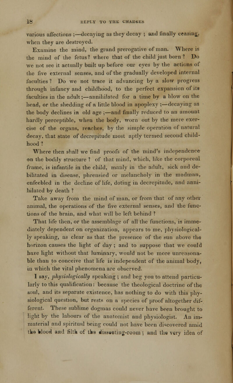 various affections ;—decaying as they decay ; and finally ceasing, when they are destroyed. Examine the mind, the grand prerogative of man. Where is the mind of the fetus? where that of the child just born ? Do we not see it actually built up before our eyes by the actions of the five external senses, and of the gradually developed internal faculties 1 Do we not trace it advancing by a slow progress through infancy and childhood, to the perfect expansion of its faculties in the adult;—annihilated for a time by a blow on the head, or the shedding of a little blood in apoplexy ;—decaying as the body declines in old age ;—and finally reduced to an amount hardly perceptible, when the body, worn out by the mere exer- cise of the organs, reaches, by the simple operation of natural decay, that state of decrepitude most aptly termed second child- hood 1 Where then shall we find proofs of the mind's independence on the bodily structure 1 of that mind, which, like the corporeal frame, is infantile in the child, manly in the adult, sick and de- bilitated in disease, phrensied or melancholy in the madman, enfeebled in the decline of life, doting in decrepitude, and anni- hilated by death ? Take away from the mind of man, or from that of any other animal, the operations of the five external senses, and the func- tions of the brain, and what will be left behind 1 That life then, or the assemblage of all the functions, is imme- diately dependent on organization, appears to me, physiological- ly speaking, as clear as that the presence of the sun above the horizon causes the light of day ; and to suppose that we could have light without that luminary, would not be more unreasona- ble than to conceive that life is independent of the animal body, in which the vital phenomena are observed. I gay, physiologically speaking ; and beg you to attend particu- larly to this qualification: because the theological doctrine of the soul, and its separate existence, has nothing to do with this phy- siological question, but rests on a species of proof altogether dif- ferent. These sublime dogmas could never have been brought to light by the labours of the anatomist and physiologist. An im- material and spiritual being could not have been discovered amid tke Wood and filtk of tbs disseeting-room; and the very idea of