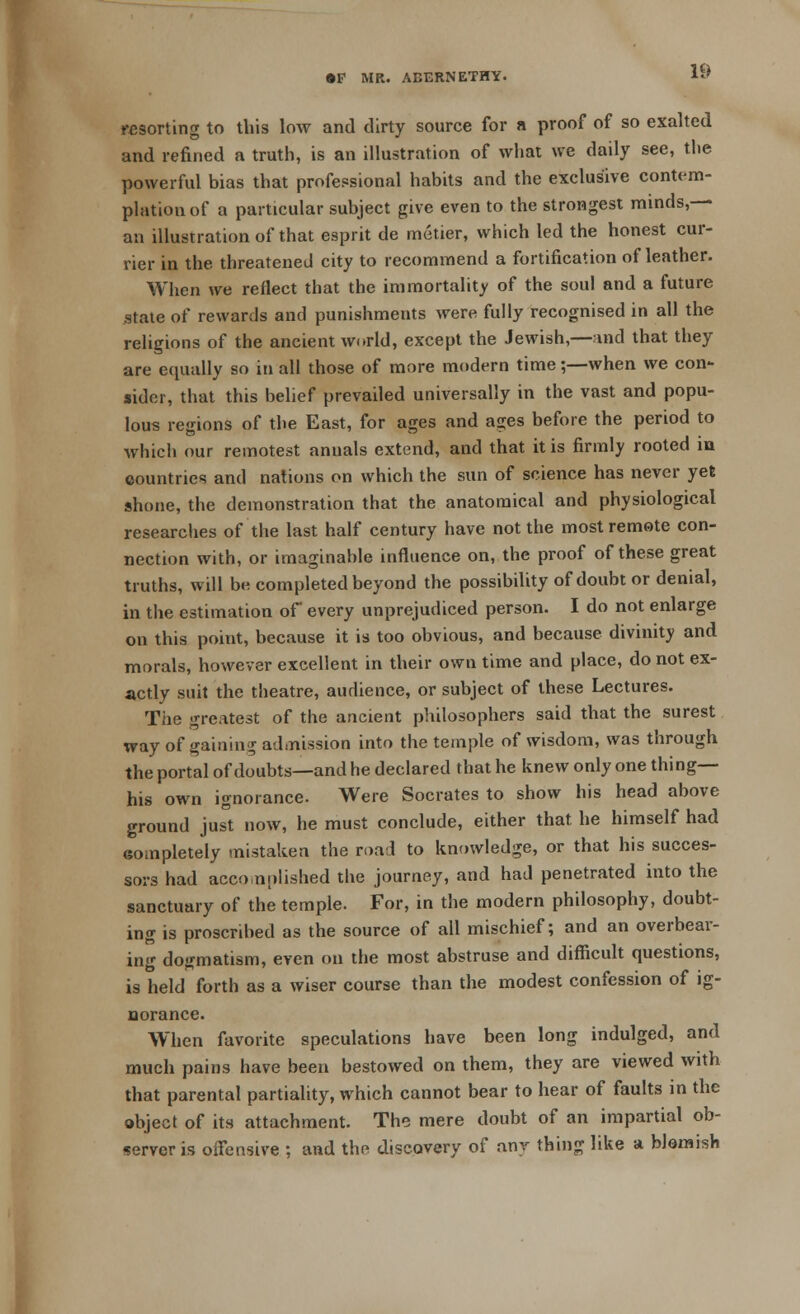 resorting to this low and dirty source for a proof of so exalted and refined a truth, is an illustration of what we daily see, the powerful bias that professional habits and the exclusive contem- plation of a particular subject give even to the strongest minds,— an illustration of that esprit de metier, which led the honest cur- rier in the threatened city to recommend a fortification of leather. When we reflect that the immortality of the soul and a future state of rewards and punishments were fully recognised in all the religions of the ancient world, except the Jewish,—and that they are equa lly so in all those of more modern time;—when we con- sider, that this belief prevailed universally in the vast and popu- lous regions of the East, for ages and ages before the period to which our remotest annals extend, and that it is firmly rooted in countries and nations on which the sun of science has never yet shone, the demonstration that the anatomical and physiological researches of the last half century have not the most remote con- nection with, or imaginable influence on, the proof of these great truths, will be completed beyond the possibility of doubt or denial, in the estimation of every unprejudiced person. I do not enlarge on this point, because it is too obvious, and because divinity and morals, however excellent in their own time and place, do not ex- actly suit the theatre, audience, or subject of these Lectures. The greatest of the ancient philosophers said that the surest way of gaining admission into the temple of wisdom, was through the portal of doubts—and he declared that he knew only one thing— his own ignorance. Were Socrates to show his head above ground just now, he must conclude, either that, he himself had eompletely mistaken the road to knowledge, or that his succes- sors had accomplished the journey, and had penetrated into the sanctuary of the temple. For, in the modern philosophy, doubt- ing is proscribed as the source of all mischief; and an overbear- ing dogmatism, even on the most abstruse and difficult questions, is held forth as a wiser course than the modest confession of ig- norance. When favorite speculations have been long indulged, and much pains have been bestowed on them, they are viewed with that parental partiality, which cannot bear to hear of faults in the object of its attachment. The mere doubt of an impartial ob- server is offensive ; and the discovery of any thing like a blemish