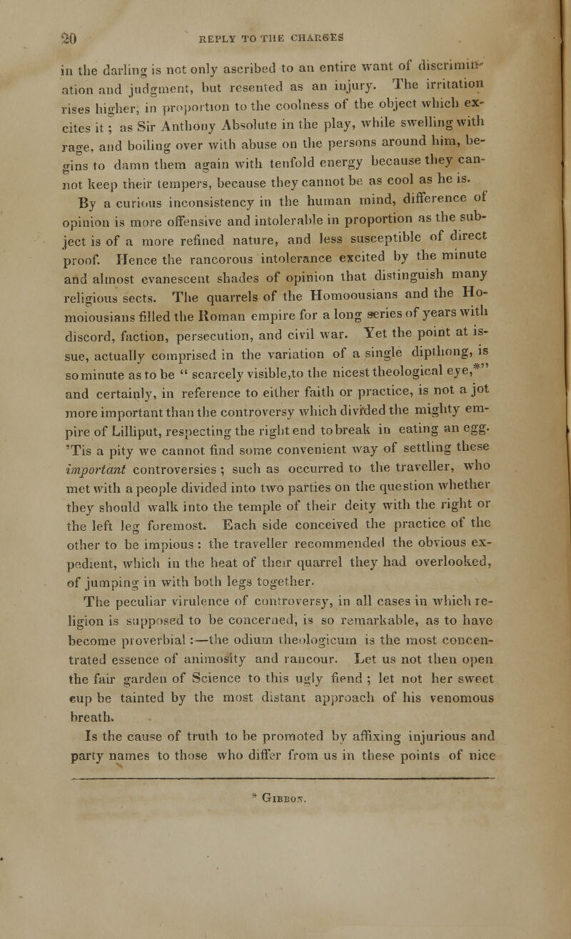 in the darling is not only ascribed to an entire want of discrimin- ation and judgment, but resented as an injury. The irritation rises higher) in proportion to the coolness of the object which ex- cites it J as Sir Anthony Absolute in the play, while swelling with rage, and boiling over with abuse on the persons around him, be- gins to damn them again with tenfold energy because they can- not keep their tempers, because they cannot be as cool as he is. By a curious inconsistency in the human mind, difference of opinion is more offensive and intolerable in proportion as the sub- ject is of a more refined nature, and less susceptible of direct proof. Hence the rancorous intolerance excited by the minute and almost evanescent shades of opinion that distinguish many religious sects. The quarrels of the Homoousians and the Ho- moiousians filled the Roman empire for a long series of years with discord, faction, persecution, and civil war. Yet the point at is- sue, actually comprised in the variation of a single dipthong, is so minute as to be  scarcely visible.to the nicest theological eve,* and certainly, in reference to either faith or practice, is not a jot more important than the controversy which divrded the mighty em- pire of Lilliput, respecting the right end to break in eating an egg. 'Tis a pity we cannot find some convenient way of settling these important controversies; such as occurred to the traveller, who met with a people divided into two parties on the question whether they should walk into the temple of their deity with the right or the left leg foremost. Each side conceived the practice of the other to be impious : the traveller recommended the obvious ex- pedient, which in the heat of their quarrel they had overlooked, of jumping in with both legs together. The peculiar virulence of controversy, in all cases in which re- ligion is supposed to be concerned, is so remarkable, as to have become proverbial:—the odium theologicum is the most concen- trated essence of animosity and rancour. Let us not then open the fair garden of Science to this ugly fiend ; let not her sweet eup be tainted by the most distant approach of his venomous breath. Is the cause of truth to be promoted bv affixing injurious and party names to those who differ from us in these points of nice * Gibbo5.