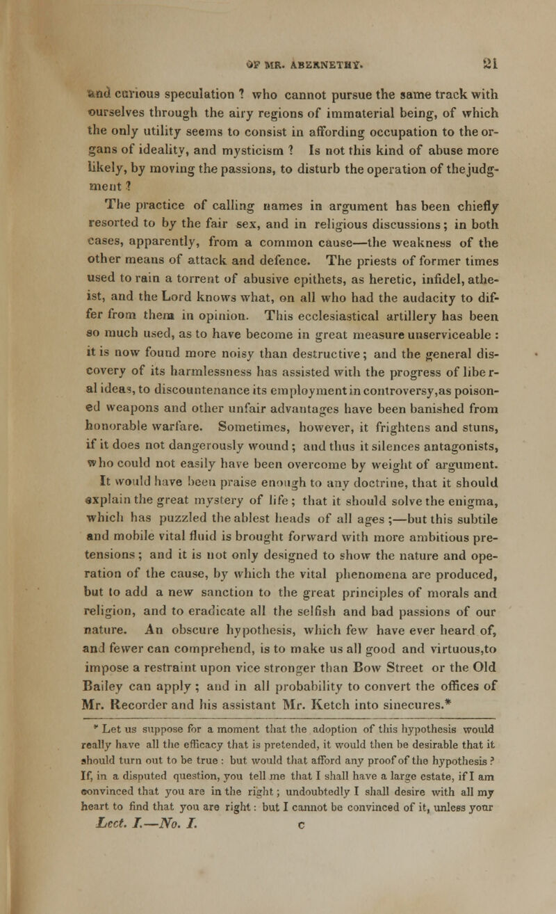 and carious speculation ? who cannot pursue the same track with ourselves through the airy regions of immaterial being, of which the only utility seems to consist in affording occupation to the or- gans of ideality, and mysticism ? Is not this kind of abuse more likely, by moving the passions, to disturb the operation of thejudg- ment 1 The practice of calling names in argument has been chiefly resorted to by the fair sex, and in religious discussions; in both cases, apparently, from a common cause—the weakness of the other means of attack and defence. The priests of former times used to rain a torrent of abusive epithets, as heretic, infidel, athe- ist, and the Lord knows what, on all who had the audacity to dif- fer from them in opinion. This ecclesiastical artillery has been so much used, as to have become in great measure unserviceable : it is now found more noisy than destructive; and the general dis- covery of its harmlessness has assisted with the progress of libe r- al idea?, to discountenance its employment in controversy,as poison- ed weapons and other unfair advantages have been banished from honorable warfare. Sometimes, however, it frightens and stuns, if it does not dangerously wound ; and thus it silences antagonists, who could not easily have been overcome by weight of argument. It would have been praise enough to any doctrine, that it should explain the great mystery of life; that it should solve the enigma, which has puzzled the ablest heads of all ages ;—but this subtile and mobile vital fluid is brought forward with more ambitious pre- tensions ; and it is not only designed to show the nature and ope- ration of the cause, by which the vital phenomena are produced, but to add a new sanction to the great principles of morals and religion, and to eradicate all the selfish and bad passions of our nature. An obscure hypothesis, which few have ever heard of, and fewer can comprehend, is to make us all good and virtuous,to impose a restraint upon vice stronger than Bow Street or the Old Bailey can apply; and in all probability to convert the offices of Mr. Recorder and his assistant Mr. Ketch into sinecures.* * Let us suppose for a moment that the adoption of this hypothesis would really have all the efficacy that is pretended, it would then be desirable that it should turn out to be true : but would that afford any proof of the hypothesis ? If, in a disputed question, you tell me that I shall have a large estate, if I am convinced that you are in the right; undoubtedly I shall desire with all my heart to find that you are right: but I cannot be convinced of it, unless your Lcct. J.—No. I. c