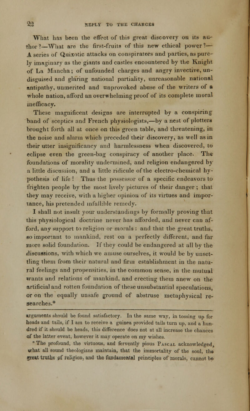 What has been the effect of this great discovery on its au- thor?—What are the first-fruits of this new ethical power?— A series of Quixotic attacks on conspirators and parties, as pure- ly imaginary as the giants and castles encountered by the Knight of La Mancha; of unfounded charges and angry invective, un- disguised and glaring national partiality, unreasonable national antipathy, unmerited and unprovoked abuse of the writers of a whole nation, afford an overwhelming proof of its complete moral in efficacy. These magnificent designs are interrupted by a conspiring band of sceptics and French physiologists,—by a nest of plotters brought forth all at once on this green table, and threatening, in the noise and alarm which preceded their discovery, as well as in their utter insignificancy and harmlessness when discovered, to eclipse even the green-bag conspiracy of another place. The foundations of morality undermined, and religion endangered by a little discussion, and a little ridicule of the electro-chemical hy- pothesis of life ! Thus the possessor of a specific endeavors to frighten people by the most lively pictures of their danger; that they may receive, with a higher opinion of its virtues and impor- tance, his pretended infallible remedy. I shall not insult your understandings by formally proving that this physiological doctrine never has afforded, and never can af- ford, any support to religion or morals : and that the great truths, so important to mankind, rest on a perfectly different, and far more solid foundation. If they could be endangered at all by the discussions, with which we amuse ourselves, it would be by unset- tling them from their natural and firm establishment in the natu- ral feelings and propensities, in the common sense, in the mutual wants and relations of mankind, and erecting them anew on the artificial and rotten foundation of these unsubstantial speculations, or on the equally unsafe ground of abstruse metaphysical re- searches.* arguments should be found satisfactory. In the same way, in tossing up for heads and tails, if I am to receive a guinea provided tails turn up, and a hun- dred if it should be heads, this difference does not at all increase the chances of the latter event, however it may operate on my wishes. *The profound, the virtuous, and fervently pious Pascal acknowledged^ what all sound theologians maintain, that the immortality of the soul, the great truths pf religion, and the fundamental principles of morals, cannot be