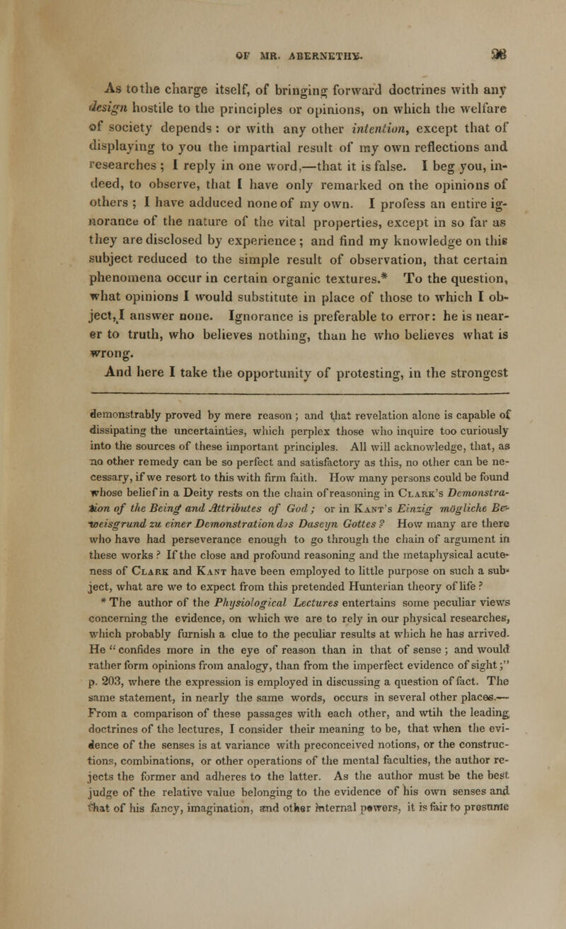 As tothe charge itself, of bringing forward doctrines with any design hostile to the principles or opinions, on which the welfare of society depends : or with any other intention, except that of displaying to you the impartial result of my own reflections and researches ; I reply in one word,—that it is false. I beg you, in- deed, to observe, that I have only remarked on the ojiinions of others ; I have adduced none of my own. I profess an entire ig- norance of the nature of the vital properties, except in so far as they are disclosed by experience ; and find my knowledge on this subject reduced to the simple result of observation, that certain phenomena occur in certain organic textures.* To the question, what opinions I would substitute in place of those to which I ob- ject, I answer none. Ignorance is preferable to error: he is near- er to truth, who believes nothing, than he who believes what is wrong. And here I take the opportunity of protesting, in the strongest demonstrably proved by mere reason ; and that revelation alone is capable of dissipating the uncertainties, which perplex those who inquire too curiously into the sources of these important principles. All will acknowledge, that, as no other remedy can be so perfect and satisfactory as this, no other can be ne- cessary, if we resort to this with firm faith. How many persons could be found whose belief in a Deity rests on the chain of reasoning in Clark's Demonstra- tion of the Being and Attributes of God ; or in Kant's Einzig mOgliche Bc- toeisgrund zu ciner Demonstration d./s Dascyn Gottes ? How many are there who have had perseverance enough to go through the chain of argument in these works ? If the close and profound reasoning and the metaphysical acute- ness of Clark and Kant have been employed to little purpose on such a sub' ject, what are we to expect from this pretended Hunterian theory of life ? * The author of the Physiological Lectures entertains some peculiar views concerning the evidence, on which we are to rely in our physical researches, which probably furnisli a clue to the peculiar results at which he has arrived. He  confides more in the eye of reason than in that of sense; and would rather form opinions from analogy, than from the imperfect evidence of sight; p. 203, where the expression is employed in discussing a question of fact. The same statement, in nearly the same words, occurs in several other places.— From a comparison of these passages with each other, and wtih the leading, doctrines of the lectures, I consider their meaning to be, that when the evi- dence of the senses is at variance with preconceived notions, or the construc- tions, combinations, or other operations of the mental faculties, the author re- jects the former and adheres to the latter. As the author must be the best judge of the relative value belonging to the evidence of his own senses and Ghat of his fancy, imagination, and other mternal p»wers; it is fair to presume