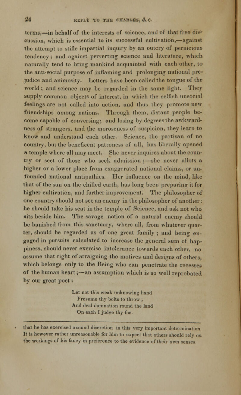 REPI/T TO THE CHARGES, &LC terms,—in behalf of the interests of science, and of that free dis1- cussion, which is essential to its successful cultivation,—against the attempt to stifle impartial inquiry by an outcry of pernicious tendency; and against perverting science and literature, which naturally tend to bring mankind acquainted with each other, to the anti-social purpose of inflaming and prolonging national pre- judice and animosity. Letters have been called the tongue of the world ; and science may be regarded in the same light. They supply common objects of interest, in which the selfish unsocial feelings are not called into action, and thus they promote new friendships among nations. Through them, distant people be- come capable of conversing; and losing by degrees the awkward- ness of strangers, and the moroseness of suspicion, they learn to know and understand each other. Science, the partisan of no country, but the beneficent patroness of all, has liberally opened a temple where all may meet. She never inquires about the coun- try or sect of those who seek admission ;—she never allots a higher or a lower place from exaggerated national claims, or un- founded national antipathies. Her influence on the mind, like that of the sun on the chilled earth, has long been preparing it for higher cultivation, and further improvement. The philosopher of one country should not see an enemy in the philosopher of another: he should take his seat in the temple of Science, and ask not who sits beside him. The savage notion of a natural enemy should be banished from this sanctuary, where all, from whatever quar- ter, should be regarded as of one great family ; and being en- gaged in pursuits calculated to increase the general sum of hap- piness, should never exercise intolerance towards each other, no assume that right of arraigning the motives and designs of others, which belongs only to the Being who can penetrate the recesses of the human heart;—an assumption which is so well reprobated by our great poet: Let not this weak unknowing hand Presume thy bolts to throw ; And deal damnation round the land On each I judge thy foe. that he has exercised a sound discretion in this very important determination. It is however rather unreasonable for him to expect that others should rely on the workings of his fancy in preference to the evidence of their own senses