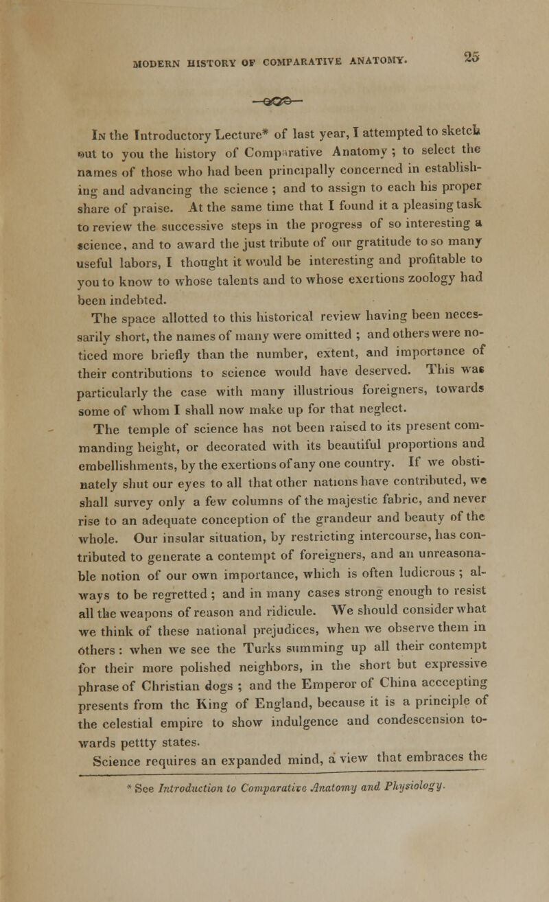 MODERN HISTORY OF COMPARATIVE ANATOMY. —-Q©©— In the introductory Lecture* of last year, I attempted to sketcli •aut to you the history of Comparative Anatomy ; to select the names of those who had been principally concerned in establish- ing and advancing the science ; and to assign to each his proper share of praise. At the same time that I found it a pleasing task to review the successive steps in the progress of so interesting a science, and to award the just tribute of our gratitude to so many useful labors, I thought it would be interesting and profitable to you to know to whose talents and to whose exertions zoology had been indebted. The space allotted to this historical review having been neces- sarily short, the names of many were omitted ; and others were no- ticed more briefly than the number, extent, and importance of their contributions to science would have deserved. This was particularly the case with many illustrious foreigners, towards some of whom I shall now make up for that neglect. The temple of science has not been raised to its present com- manding height, or decorated with its beautiful proportions and embellishments, by the exertions of any one country. If we obsti- nately shut our eyes to all that other nations have contributed, we shall survey only a few columns of the majestic fabric, and never rise to an adequate conception of the grandeur and beauty of the whole. Our insular situation, by restricting intercourse, has con- tributed to generate a contempt of foreigners, and an unreasona- ble notion of our own importance, which is often ludicrous; al- ways to be regretted; and in many cases strong enough to resist all the weapons of reason and ridicule. We should consider what we think of these national prejudices, when we observe them in others: when we see the Turks summing up all their contempt for their more polished neighbors, in the short but expressive phrase of Christian dogs ; and the Emperor of China acccepting presents from the King of England, because it is a principle of the celestial empire to show indulgence and condescension to- wards pettty states. Science requires an expanded mind, a view that embraces the * See Introduction to Comparative Anatomy and Physiology.