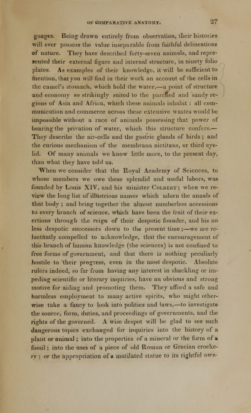 guages. Being drawn entirely from observation, their histories will ever possess the value inseparable from faithful delineations of nature. They have described forty-seven animals, and repre- sented their external figure and internal structure, in ninety folio plates. As examples of their knowledge, it will be sufficient to mention, that you will find in their work an account of the cells in the camel's stomach, which hold the water,—a point of structure and economy so strikingly suited to the parcffed and sandy re- gions of Asia and Africa, which these animals inhabit : all com- munication and commerce across these extensive wastes would be impossible without a race of animals possessing that power of bearing the privation of water, which this structure confers.— They describe the air-cells and the gastric glands of birds ; and the curious mechanism of the membrana nictitans, or third eye- lid. Of many animals we know little more, to the present day, than what they have told us. When we consider that the Royal Academy of Sciences, to whose members we owe these splendid and useful labors, was founded by Louis XIV, and his minister Colbert ; when we re- view the long list of illustrious names which adorn the annals of that body ; and bring together the almost numberless accessions to every branch of science, which have been the fruit of their ex- ertions through the reign of their despotic founder, and his no less despotic successors down to the present time;—we are re- luctantly compelled to acknowledge, that the encouragement of this branch of human knowledge (the sciences) is not confined to free forms of government, and that there is nothing peculiarly hostile to their progress, even in the most despotic. Absolute rulers indeed, so far from having any interest in shackling or im- peding scientific or literary inquiries, have an obvious and strong motive for aiding and promoting them. They afford a safe and harmless employment to many active spirits, who might other- wise take a fancy to look into politics and laws,—to investigate the source, form, duties, and proceedings of governments, and the rights of the governed. A wise despot will be glad to see such dangerous topics exchanged for inquiries into the history of a plant or animal; into the properties of a mineral or the form of a fossil; into the uses of a piece of old Roman or Grecian crocke- ry : or the appropriation of a mutilated statue to its rightful own-