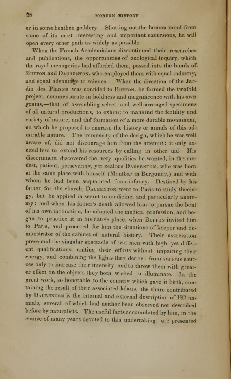 S8 er in some heathen goddery. Shutting out the human mind from some of its most interesting and important excursions, he will open every other path as widely as possible. When the French Academicians discontinued their researches and publications, the opportunities of zoological inquiry, which the royal menageries had afforded them, passed into the hands of Buffon andDaubenton, who employed them with equal industry, and equal advantage to science. When the direction of the Jar- din des Plantes was confided to Buffon, he formed the twofold project, commensurate in boldness and magnificence with his own genius,—that of assembling select and well-arranged specimens of all natural productions, to exhibit to mankind the fertility and variety of nature, and the* formation of a more durable monument, on which he proposed to engrave the history or annals of this ad- mirable nature. The immensity of the design, which he was well aware of, did not disconrage him from the attempt: it only ex- cited him to extend his resources by calling in other aid- His discernment discovered the very qualities he wanted, in the mo- dest, patient, persevering, yet zealous Daubenton, who was born at the same place with himself (Montbar in Burgundy,) and with whom he had been acquainted from infancy. Destined by his father for the church, Daubenton went to Paris to study theolo- gy, but he applied in secret to medicine, and particularly anato- my : and when his father's death allowed him to pursue the bent of his own inclination, he adopted the medical profession, and be- gan to practice it in his native place, when Buffon invited him to Paris, and procured for him the situations of keeper and de- monstrator of the cabinet of natural history. Their association presented the singular spectacle of two men with high yet differ- ent qualifications, uniting their efforts without impairing their energy, and combining the lights they derived from various sour- ces only to increase their intensity, and to throw them with great- er effect on the objects they both wished to illuminate. In the great work, so honorable to the country which gave it birth, con- taining the result of their associated labors, the share contributed by Daubenton is the internal and external description of 182 an- imals, several of which had neither been observed nor described before by naturalists. The useful facts accumulated by him, in the course of many years devoted to this undertaking, are presented