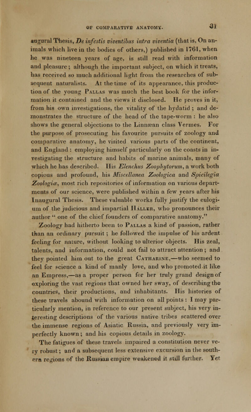 augural Thesis, De infestis viventibus intra viventia (that is, On an- imals which live in the bodies of others,) published in 1761, when he was nineteen years of age, is still read with information and pleasure; although the important subject, on which it treats, has received so much additional light from the researches of sub- sequent naturalists. At the time of its appearance, this produc- tion of the young Pallas was much the best book for the infor- mation it contained and the views it disclosed. He proves in it, from his own investigations, the vitality of the hydatid ; and de- monstrates the structure of the head of the tape-worm : he also shows the general objections to the Linnsean class Vermes. For the purpose of prosecuting his favourite pursuits of zoology and comparative anatomy, he visited various parts of the continent, and England : employing himself particularly on the coasts in in- vestigating the structure and habits of marine animals, many of which he has described. His Elenchus Zoophytoruni, a work both copious and profound, his Miscellanea Zoologica and Spicilegia Zoologiai, most rich repositories of information on various depart- ments of our science, were published within a few years after his Inaugural Thesis. These valuable works fully justify the eulogi- um of the judicious and impartial Haller, who pronounces their author  one of the chief founders of comparative anatomy. Zoology had hitherto been to Pallas a kind of passion, rather than an ordinary pursuit; he followed the impulse of his ardent feeling for nature, without looking to ulterior objects. His zeal, talents, and information, could not fail to attract attention ; and they pointed him out to the great Catharine,—who seemed to feel for science a kind of manly love, and who promoted-it like an Empress,—as a proper person for her truly grand design of exploring the vast regions that owned her sway, of describing the countries, their productions, and inhabitants. His histories of these travels abound with information on all points : I may par- ticularly mention, in reference to our present subject, his very in- teresting descriptions of the various native tribes scattered over the immense regions of Asiatic Russia, and previously very im- perfectly known; and his copious details in zoology. The fatigues of these travels impaired a constitution never ve- ry robust; and a subsequent less extensive excursion in the south- ern regions of the Russian empire weakened it still further. Yet