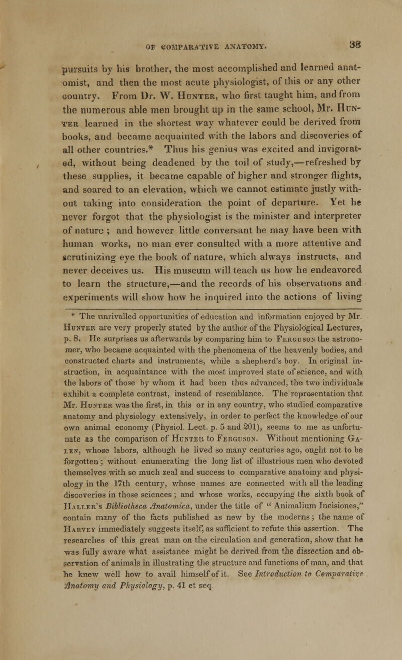 98 pursuits by his brother, the most accomplished and learned anat- omist, and then the most acute physiologist, of this or any other country. From Dr. W. Hunter, who first taught him, and from the numerous able men brought up in the same school, Mr. Hun- ter learned in the shortest way whatever could be derived from books, and became acquainted with the labors and discoveries of all other countries.* Thus his genius was excited and invigorat- ed, without being deadened by the toil of study,—refreshed by these supplies, it became capable of higher and stronger flights, and soared to an elevation, which we cannot estimate justly with- out taking into consideration the point of departure. Yet he never forgot that the physiologist is the minister and interpreter of nature ; and however little conversant he may have been with human works, no man ever consulted with a more attentive and scrutinizing eye the book of nature, which always instructs, and never deceives us. His museum will teach us how he endeavored to learn the structure,—and the records of his observations and experiments will show how he inquired into the actions of living * The unrivalled opportunities of education and information enjoyed by Mr. Hunter are very properly stated by the author of the Physiological Lectures, p. 8. He surprises us afterwards by comparing him to Ferguson the astrono- mer, who became acquainted with the phenomena of the heavenly bodies, and constructed charts and instruments, while a shepherd's boy. In original in- struction, in acquaintance with the most improved state of science, and with the labors of those by whom it had been thus advanced, the two individuals exhibit a complete contrast, instead of resemblance. The representation that Mr. Hunter was the first, in this or in any country, who studied comparative anatomy and physiology extensively, in order to perfect the knowledge of our own animal economy (Physiol. Lect. p. 5 and 201), seems to me as unfortu- nate as the comparison of Hunter to Ferguson. Without mentioning Ga- le n, whose labors, although he lived so many centuries ago, ought not to be forgotten; without enumerating the long list of illustrious men who devoted themselves with so much zeal and success to comparative anatomy and physi- ology in the 17th century, whose names are connected with all the leading discoveries in those sciences ; and whose works, occupying the sixth book of Haller's Bibliotheca Jlnatomica, under the title of  Animalium Incisiones, contain many of the facts published as new by the moderns; the name of Harvey immediately suggests itself, as sufficient to refute this assertion. The researches of this great man on the circulation and generation, show that he was fully aware what assistance might be derived from the dissection and ob- servation of animals in illustrating the structure and functions of man, and that he knew well how to avail himself of it. See Introduction to Comparative Anatomy and Physiology, p. 41 et seq.