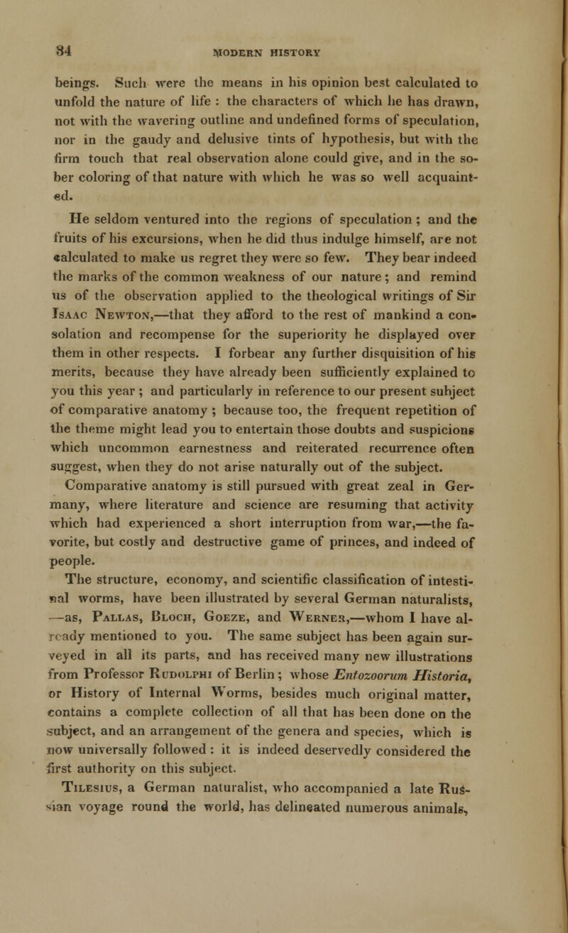 beings. Such were the means in his opinion best calculated to unfold the nature of life : the characters of which he has drawn, not with the wavering outline and undefined forms of speculation, nor in the gaudy and delusive tints of hypothesis, but with the firm touch that real observation alone could give, and in the so- ber coloring of that nature with which he was so well acquaint- ed. He seldom ventured into the regions of speculation; and the fruits of his excursions, when he did thus indulge himself, are not calculated to make us regret they were so few. They bear indeed the marks of the common weakness of our nature ; and remind us of the observation applied to the theological writings of Sir Isaac Newton,—that they afford to the rest of mankind a con- solation and recompense for the superiority he displayed over them in other respects. I forbear any further disquisition of his merits, because they have already been sufficiently explained to you this year ; and particularly in reference to our present subject of comparative anatomy ; because too, the frequent repetition of the theme might lead you to entertain those doubts and suspicions which uncommon earnestness and reiterated recurrence often suggest, when they do not arise naturally out of the subject. Comparative anatomy is still pursued with great zeal in Ger- many, where literature and science are resuming that activity which had experienced a short interruption from war,—the fa- vorite, but costly and destructive game of princes, and indeed of people. The structure, economy, and scientific classification of intesti- nal worms, have been illustrated by several German naturalists, —as, Pallas, Bloch, Goeze, and Werner,—whom I have al- ready mentioned to you. The same subject has been again sur- veyed in all its parts, and has received many new illustrations from Professor Rudolphi of Berlin; whose Enfozoorum Historia, or History of Internal Worms, besides much original matter, contains a complete collection of all that has been done on the subject, and an arrangement of the genera and species, which is now universally followed : it is indeed deservedly considered the first authority on this subject. Tilesius, a German naturalist, who accompanied a late Rus- sian voyage round the world, has delineated numerous animals,