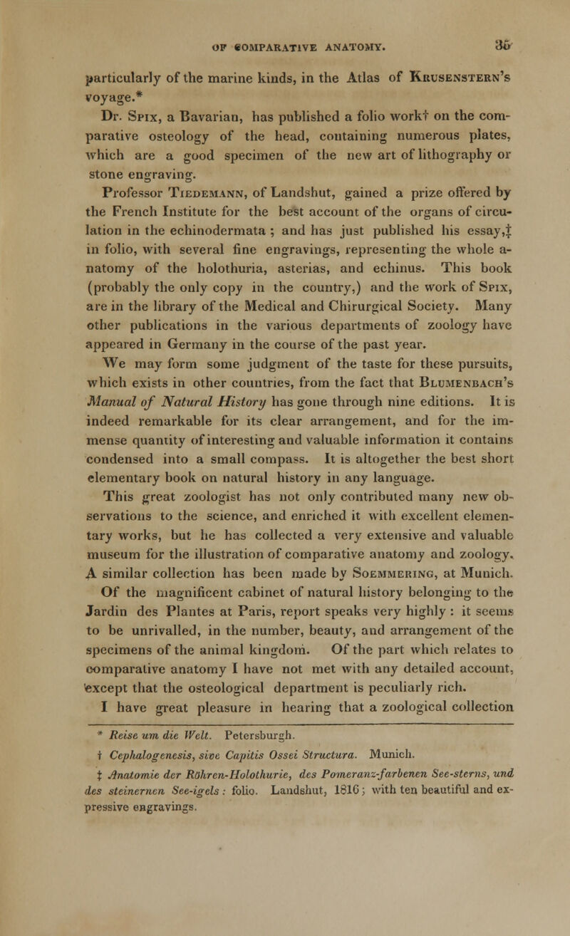 particularly of the marine kinds, in the Atlas of Kuusenstern's voyage.* Dr. Spix, a Bavarian, has published a folio workf on the com- parative osteology of the head, containing numerous plates, which are a good specimen of the new art of lithography or stone engraving. Professor Tiedemann, of Landshut, gained a prize offered by the French Institute for the best account of the organs of circu- lation in the echinodermata ; and has just published his essay ,$ in folio, with several fine engravings, representing the whole a- natomy of the holothuria, asterias, and echinus. This book (probably the only copy in the country,) and the work of Spix, are in the library of the Medical and Chirurgical Society. Many other publications in the various departments of zoology have appeared in Germany in the course of the past year. We may form some judgment of the taste for these pursuits, which exists in other countries, from the fact that Blumenbach's Manual of Natural History has gone through nine editions. It is indeed remarkable for its clear arrangement, and for the im- mense quantity of interesting and valuable information it contains condensed into a small compass. It is altogether the best short elementary book on natural history in any language. This great zoologist has not only contributed many new ob- servations to the science, and enriched it with excellent elemen- tary works, but he has collected a very extensive and valuable museum for the illustration of comparative anatomy and zoology. A similar collection has been made by Soemmering, at Munich. Of the magnificent cabinet of natural history belonging to the Jardin des Plantes at Paris, report speaks very highly : it seems to be unrivalled, in the number, beauty, and arrangement of the specimens of the animal kingdom. Of the part which relates to comparative anatomy I have not met with any detailed account, except that the osteological department is peculiarly rich. I have great pleasure in hearing that a zoological collection * Reise um die Welt. Petersburgh. t Ccplialogenesis, sive Capitis Ossei Structura. Munich. X Anatomie der Rahren-Holothurie, des Pomeranz-farbenen See-sterns, und des steinerncn See-igels : folio. Landshut, 1816; with ten beautiful and ex- pressive engravings.