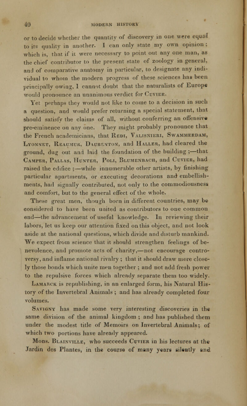 or to decide whether the quantity of discovery in one were equal to its quality in another. I can only state my own opinion ; which is, that if it were necessary to point out any one man, as the chief contributor to the present state of zoology in general, and of comparative anatomy in particular, to designate any indi- vidual to whom the modern progress of these sciences has been principally owing, I cannot doubt that the naturalists of Europe would pronounce an unanimous verdict for Cuvier. Yet perhaps they would not like to come to a decision in such a question, and would prefer returning a special statement, that should satisfy the claims of all, without conferring an offensive pre-eminence on any one. They might probably pronounce that the French academicians, that Redi, Valisnieri, Swammerdam, Lyonxet, Reaumur, Daubenton, and Halle r, had cleared the ground, dug out and laid the foundation of the building ;—that Camper, Pallas, Hunter, Poli, Blumenbach, and Cuvier, had raised the edifice ;—while innumerable other artists, by finishing particular apartments, or executing decorations and embellish- ments, had signally contributed, not only to the cornmodiousness and comfort, but to the general effect of the whole. These great men, though born in different countries, may be considered to have been united as contributors to one common end—the advancement of useful knowledge. In reviewing their labors, let us keep our attention fixed on this object, and not look aside at the national questions, which divide and disturb mankind. We expect from science that it should strengthen feelings of be- nevolence, and promote acts of charity,—not encourage contro- versy, and inflame national rivalry ; that it should draw more close- ly those bonds which unite men together ; and not add fresh power to the repulsive forces which already separate them too widely. Lamarck is republishing, in an enlarged form, his Natural His- tory of the Invertebral Animals ; and has already completed four volumes. Savigny has made some very interesting discoveries in the same division of the animal kingdom ; and has published them under the modest title of Memoirs on Invertebral Animals; of which two portions have already appeared. Mons. Blainville, who succeeds Cuvier in his lectures at the Jardin des Plantes, in the course of many years silently and