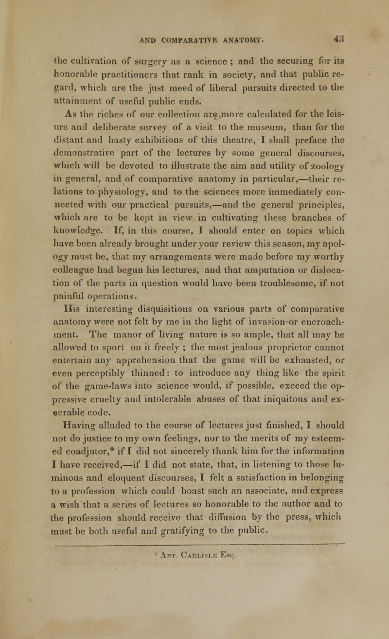 the cultivation of surgery as a science ; and the securing for its honorable practitioners that rank in society, and that public re- gard, which are the just meed of liberal pursuits directed to the attainment of useful public ends. As the riches of our collection are .more calculated for the leis- ure and deliberate survey of a visit to the museum, than for the distant and hasty exhibitions of this theatre, I shall preface the demonstrative part of the lectures by some general discourses, which will be devoted to illustrate the aim and utility of zoology in general, and of comparative anatomy in particular,—their re- lations to physiology, and to the sciences more immediately con- nected with our practical pursuits,—and the general principles, which are to be kept in view in cultivating these branches of knowledge. If, in this course, I should enter on topics which have been already brought under your review this season, my apol- ogy must be, that my arrangements were made before my worthy colleague had begun his lectures, and that amputation or disloca- tion of the parts in question would have been troublesome, if not painful operations. His interesting disquisitions on various parts of comparative anatomy were not felt by me in the light of invasion or encroach- ment. The manor of living nature is so ample, that all may be allowed to sport on it freely ; the most jealous proprietor cannot entertain any apprehension that the game will be exhausted, or even perceptibly thinned: to introduce any thing like the spirit of the game-laws into science would, if possible, exceed the op- pressive cruelty and intolerable abuses of that iniquitous and ex- ecrable code. Having alluded to the course of lectures just finished, I should not do justice to my own feelings, nor to the merits of my esteem- ed coadjutor,* if I did not sincerely thank him for the information I have received,—if I did not state, that, in listening to those lu- minous and eloquent discourses, I felt a satisfaction in belonging to a profession which could boast such an associate, and express a wish that a scries of lectures so honorable to the author and to the profession should receive that diffusion by the press, which must be both useful and gratifying to the public. Ant. Carlisle Esq.