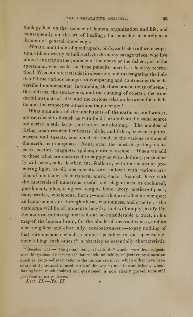 zoology has on the science of human organization and life, and consequently on the art of healing ; but consider it merely as a branch of general knowledge. What a multitude of quadrupeds, birds, and fishes afford occupa- tion, either directly or indirectly, to the many savage tribes, who live almost entirely on the produce of the chase or the fishery, or to the sportsman, who seeks in these pursuits merely a healthy recrea- tion ! What an interest is felt in observing and investigating the hab- its of these various beings; in comparing and contrasting their di- versified endowments ; in watching the force and activity of some ; the address, the stratagems, and the cunning of others; the won- derful instincts of all; and the curious relation between their hab- its and the respective situations they occupy ! What a number of the inhabitants of the earth, air, and waters, are sacrificed to furnish us with food ! while from the same source we derive a still larger portion of our clothing. The number of living creatures,whether beasts, birds, and fishes, or even reptiles, worms, and insects, consumed for food, in the various regions of the earth, is prodigious. None, even the most disgusting, as lo- custs, beetles, maggots, spiders, entirely escape. When we add to these what are destroyed to supply us with clothing, particular- ly with wool, silk, leather, fur, feathers; with the means of pro- curing light, as oil, spermaceti, wax, tallow ; with various arti- cles of medicine, as hartshorn, musk, castor, Spanish flies; with the materials of numerous useful and elegant arts, as cochineal, parchment, glue, isinglass, catgut, bone, ivory, mother-of-pearl, hair, bristles, whalehone, horn ;—and what are killed for our sport and amusement, or through abuse, wantonness, and cruelty ;—the catalogue will be of immense length ; and will amply justify Dr. Spurzheim in having marked out so considerable a tract, in his map of the human brain, for the abode of destructiveness, and its near neighbor and close ally, combativeness :—to say nothing of that circumstance which is almost peculiar to our species, viz. their killing each other ;* a practice so essentially characteristic * Besides war,— the game, our poet calls it,  which, were their subjects wise, kin^s should not play at, but which, unluckily, subjects enjoy almost as much as kinrrs.—I may refer to the human sacrifices, which either have been or are still practised in most parts of the world ; and to cannibalism, which having been much doubted and questioned, is now clearly proved to be stil! prevalent in manv places. Lett. IT—No. IT. p