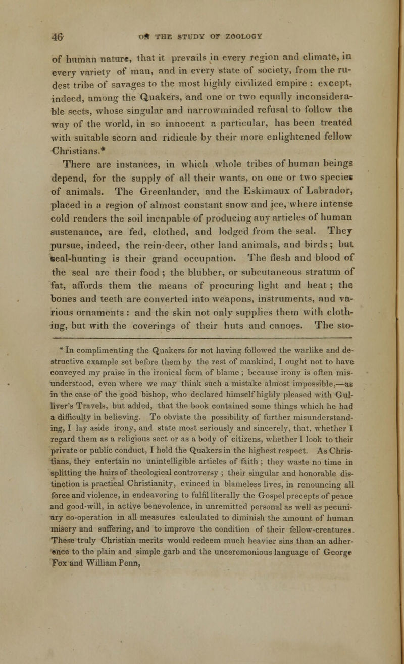 of human nature, that it prevails in every region and climate, in every variety of man, and in every state of society, from the ru- dest tribe of savages to the most highly civilized empire : except, indeed, among the Quakers, and one or two equally inconsidera- ble sects, whose singular and narrowminded refusal to follow the way of the world, in so innocent a particular, has been treated with suitable scorn and ridicule by their more enlightened fellow Christians.* There are instances, in which whole tribes of human beings depend, for the supply of all their wants, on one or two species of animals. The Greenlander, and the Eskimaux of Labrador, placed in a region of almost constant snow and ice, where intense cold renders the soil incapable of producing any articles of human sustenance, are fed, clothed, and lodged from the seal. They pursue, indeed, the rein-deer, other land animals, and birds; but seal-hunting is their grand occupation. The flesh and blood of the seal are their food ; the blubber, or subcutaneous stratum of fat, affords them the means of procuring light and heat ; the bones and teeth are converted into weapons, instruments, and va- rious ornaments : and the skin not only supplies them with cloth- ing, but with the coverings of their huts and canoes. The sto- * In complimenting the Quakers for not having followed the warlike and de- structive example set before them by the rest of mankind, I ought not to have conveyed my praise in the ironical form of blame ; because irony is often mis- understood, even where we may think such a mistake almost impossible,—as in the case of the good bishop, who declared himself highly pleased with Gul- liver's Travels, but added, that the book contained some things which he had a difficulty in believing. To obviate the possibility of further misunderstand- ing, I lay aside irony, and state most seriously and sincerely, that, whether I regard them as a religious sect or as a body of citizens, whether I look to their private or public conduct, I hold the Quakers in the highest respect. As Chris- tians, they entertain no unintelligible articles of faith ; they waste no time in splitting the hairs of theological controversy ; their singular and honorable dis- tinction is practical Christianity, evinced in blameless lives, in renouncing all force and violence, in endeavoring to fulfil literally the Gospel precepts of peace and good-will, in active benevolence, in unremitted personal as well as pecuni- ary co-operation in all measures calculated to diminish the amount of human misery and suffering, and to improve the condition of their fellow-creatures. These truly Christian merits would redeem much heavier sins than an adher- ence to the plain and simple garb and the unceremonious language of George Fox and William Perm,