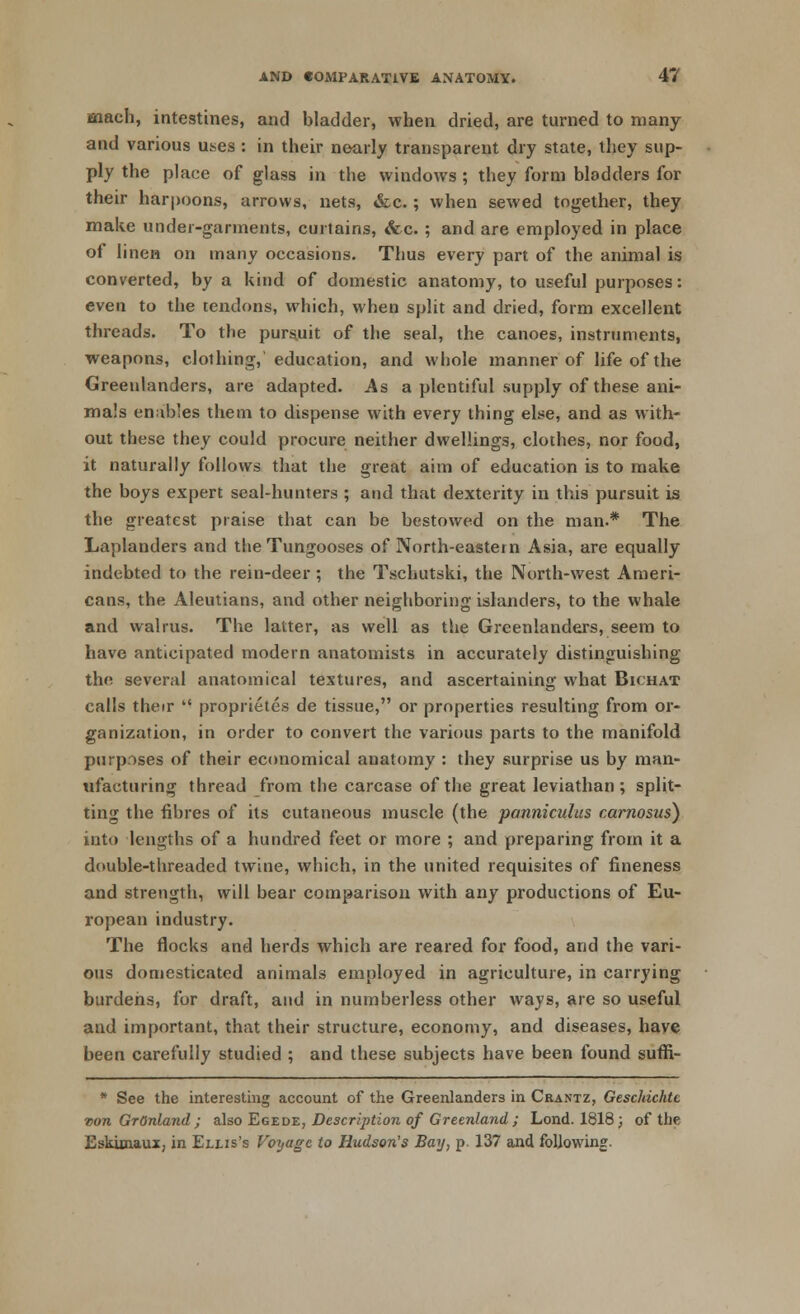 m&ch, intestines, and bladder, when dried, are turned to many and various uses : in their nearly transparent dry state, they sup- ply the place of glass in the windows ; they form bladders for their harpoons, arrows, nets, &c.; when sewed together, they make under-garments, curtains, &c. ; and are employed in place of linen on many occasions. Thus every part of the animal is converted, by a kind of domestic anatomy, to useful purposes: even to the tendons, which, when split and dried, form excellent threads. To the purs.uk of the seal, the canoes, instruments, weapons, clothing, education, and whole manner of life of the Greenlanders, are adapted. As a plentiful supply of these ani- mals enables them to dispense with every thing else, and as with- out these they could procure neither dwellings, clothes, nor food, it naturally follows that the great aim of education is to make the boys expert seal-hunters ; and that dexterity in this pursuit is the greatest praise that can be bestowed on the man.* The Laplanders and the Tungooses of North-eastern Asia, are equally indebted to the rein-deer; the Tschutski, the North-west Ameri- cans, the Aleutians, and other neighboring islanders, to the whale and walrus. The latter, as well as the Greenlanders, seem to have anticipated modern anatomists in accurately distinguishing the several anatomical textures, and ascertaining what Bichat calls their  proprietes de tissue, or properties resulting from or- ganization, in order to convert the various parts to the manifold purposes of their economical anatomy : they surprise us by man- ufacturing thread from the carcase of the great leviathan ; split- ting the fibres of its cutaneous muscle (the panniculus carnosus) into lengths of a hundred feet or more ; and preparing from it a double-threaded twine, which, in the united requisites of fineness and strength, will bear comparison with any productions of Eu- ropean industry. The flocks and herds which are reared for food, and the vari- ous domesticated animals employed in agriculture, in carrying burdens, for draft, and in numberless other ways, are so useful and important, that their structure, economy, and diseases, have been carefully studied ; and these subjects have been found suffi- * See the interesting account of the Greenlanders in Crantz, Geschichtc von GrOnland ; also Egede, Description of Greenland ; Lond. 1818; of the Eskunaux, in Ellis's Voyage to Hudson's Bay, p 137 and following.