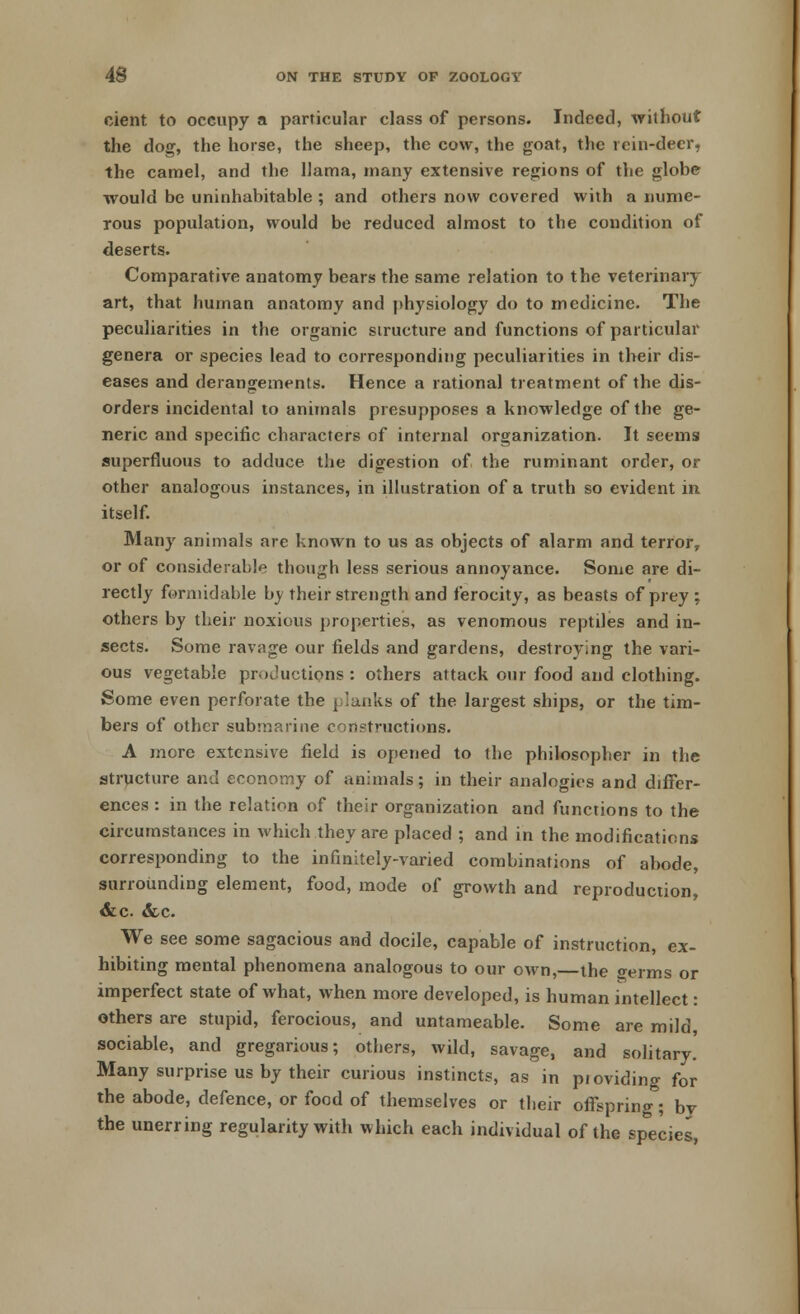 cient to occupy a particular class of persons. Indeed, without the dog, the horse, the sheep, the cow, the goat, the rein-deer, the camel, and the llama, many extensive regions of the globe would be uninhabitable ; and others now covered with a nume- rous population, would be reduced almost to the condition of deserts. Comparative anatomy bears the same relation to the veterinary art, that human anatomy and physiology do to medicine. The peculiarities in the organic structure and functions of particular genera or species lead to corresponding peculiarities in their dis- eases and derangements. Hence a rational treatment of the dis- orders incidental to animals presupposes a knowledge of the ge- neric and specific characters of internal organization. It seems superfluous to adduce the digestion of the ruminant order, or other analogous instances, in illustration of a truth so evident in itself. Many animals are known to us as objects of alarm and terror, or of considerable though less serious annoyance. Some are di- rectly formidable by their strength and ferocity, as beasts of prey : others by their noxious properties, as venomous reptiles and in- sects. Some ravage our fields and gardens, destroying the vari- ous vegetable productions : others attack our food and clothing. Some even perforate the planks of the largest ships, or the tim- bers of other submarine constructions. A more extensive field is opened to the philosopher in the structure and economy of animals; in their analogies and differ- ences : in the relation of their organization and functions to the circumstances in which they are placed ; and in the modifications corresponding to the infinitely-varied combinations of abode, surrounding element, food, mode of growth and reproduction, &c &c. We see some sagacious and docile, capable of instruction, ex- hibiting mental phenomena analogous to our own,—the germs or imperfect state of what, when more developed, is human intellect: others are stupid, ferocious, and untameable. Some are mild, sociable, and gregarious; others, wild, savage, and solitary' Many surprise us by their curious instincts, as in pioviding for the abode, defence, or food of themselves or their offspring; by the unerring regularity with which each individual of the species,