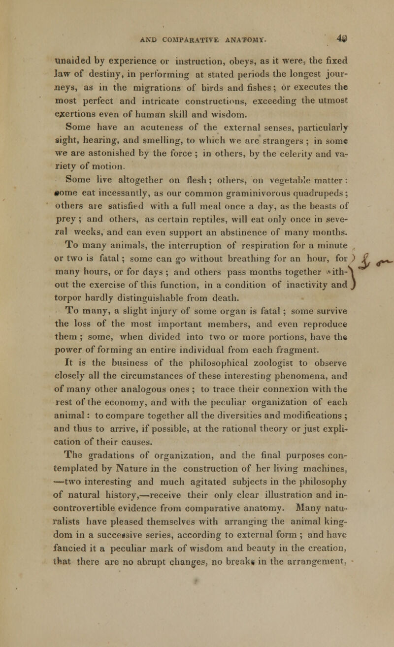 4* unaided by experience or instruction, obeys, as it were, the fixed Jaw of destiny, in performing at stated periods the longest jour- neys, as in the migrations of birds and fishes; or executes the most perfect and intricate constructions, exceeding the utmost exertions even of human skill and wisdom. Some have an acuteness of the external senses, particularly sight, hearing, and smelling, to which we are strangers ; in some we are astonished by the force ; in others, by the celerity and va- riety of motion. Some live altogether on flesh; others, on vegetable matter: #ome eat incessantly, as our common graminivorous quadrupeds; others are satisfied with a full meal once a day, as the beasts of prey ; and others, as certain reptiles, will eat only once in seve- ral weeks, and can even support an abstinence of many months. To many animals, the interruption of respiration for a minute , or two is fatal; some can go without breathing for an hour, for ) many hours, or for days ; and others pass months together Aith-N out the exercise of this function, in a condition of inactivity and J torpor hardly distinguishable from death. To many, a slight injury of some organ is fatal; some survive the loss of the most important members, and even reproduce them ; some, when divided into two or more portions, have the power of forming an entire individual from each fragment. It is the business of the philosophical zoologist to observe closely all the circumstances of these interesting phenomena, and of many other analogous ones ; to trace their connexion with the rest of the economy, and with the peculiar organization of each animal: to compare together all the diversities and modifications ; and thus to arrive, if possible, at the rational theory or just expli- cation of their causes. The gradations of organization, and the final purposes con- templated by Nature in the construction of her living machines, —two interesting and much agitated subjects in the philosophy of natural history,—receive their only clear illustration and in- controvertible evidence from comparative anatomy. Many natu- ralists have pleased themselves with arranging the animal king- dom in a successive series, according to external form ; and have fancied it a peculiar mark of wisdom and beauty in the creation, that there are no abrupt changes, no breaks in the arrangement,