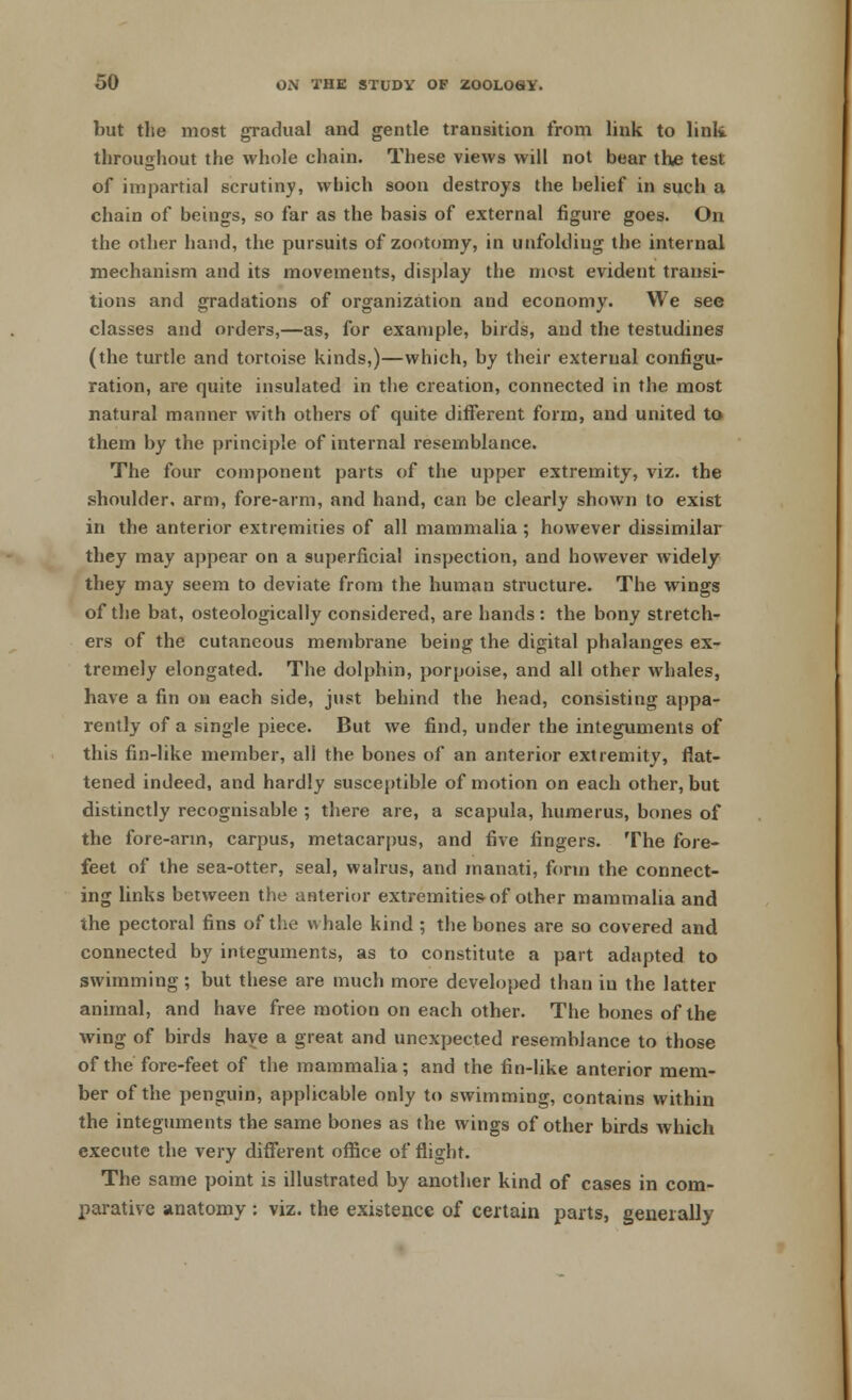 but the most gradual and gentle transition from link to link throughout the whole chain. These views will not bear the test of impartial scrutiny, which soon destroys the belief in such a chain of beings, so far as the basis of external figure goes. On the other hand, the pursuits of zootomy, in unfolding the internal mechanism and its movements, display the most evident transi- tions and gradations of organization and economy. We see classes and orders,—as, for example, birds, and the testudines (the turtle and tortoise kinds,)—which, by their external configu- ration, are quite insulated in the creation, connected in the most natural manner with others of quite different form, and united to them by the principle of internal resemblance. The four component parts of the upper extremity, viz. the shoulder, arm, fore-arm, and hand, can be clearly shown to exist in the anterior extremities of all mammalia ; however dissimilar they may appear on a superficial inspection, and however widely they may seem to deviate from the human structure. The wings of the bat, osteologically considered, are hands : the bony stretch- ers of the cutaneous membrane being the digital phalanges ex- tremely elongated. The dolphin, porpoise, and all other whales, have a fin on each side, just behind the head, consisting appa- rently of a single piece. But we find, under the integuments of this fin-like member, all the bones of an anterior extremity, flat- tened indeed, and hardly susceptible of motion on each other, but distinctly recognisable ; there are, a scapula, humerus, bones of the fore-arm, carpus, metacarpus, and five fingers. The fore- feet of the sea-otter, seal, walrus, and manati, form the connect- ing links between the anterior extremities of other mammalia and the pectoral fins of the whale kind ; the bones are so covered and connected by integuments, as to constitute a part adapted to swimming; but these are much more developed than in the latter animal, and have free motion on each other. The bones of the wing of birds have a great and unexpected resemblance to those of the fore-feet of the mammalia; and the fin-like anterior mem- ber of the penguin, applicable only to swimming, contains within the integuments the same bones as the wings of other birds which execute the very different office of flight. The same point is illustrated by another kind of cases in com- parative anatomy : viz. the existence of certain parts, generally