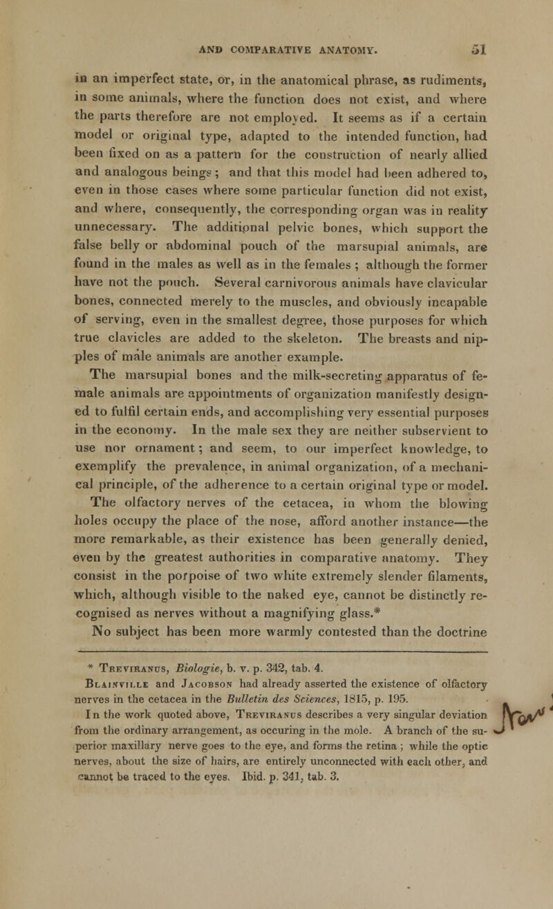 in an imperfect state, or, in the anatomical phrase, as rudiments, in some animals, where the function does not exist, and where the parts therefore are not employed. It seems as if a certain model or original type, adapted to the intended function, had been fixed on as a pattern for the construction of nearly allied and analogous beings; and that this model had been adhered to, even in those cases where some particular function did not exist, and where, consequently, the corresponding organ was in reality unnecessary. The additional pelvic bones, which support the false belly or abdominal pouch of the marsupial animals, are found in the males as well as in the females ; although the former have not the pouch. Several carnivorous animals have clavicular bones, connected merely to the muscles, and obviously incapable of serving, even in the smallest degree, those purposes for which true clavicles are added to the skeleton. The breasts and nip- ples of male animals are another example. The marsupial bones and the milk-secreting apparatus of fe- male animals are appointments of organization manifestly design- ed to fulfil certain ends, and accomplishing very essential purposes in the economy. In the male sex they are neither subservient to use nor ornament; and seem, to our imperfect knowledge, to exemplify the prevalence, in animal organization, of a mechani- cal principle, of the adherence to a certain original type or model. The olfactory nerves of the cetacea, in whom the blowing holes occupy the place of the nose, afford another instance—the more remarkable, as their existence has been generally denied, even by the greatest authorities in comparative anatomy. They consist in the porpoise of two white extremely slender filaments, which, although visible to the naked eye, cannot be distinctly re- cognised as nerves without a magnifying glass.* No subject has been more warmly contested than the doctrine * Treviranus, Biologie, b. v. p. 342, tab. 4. Bi.Aifrvii.LE and Jacobson had already asserted the existence of olfactory nerves in the cetacea in the Bulletin des Sciences, 1815, p. 195. In the work quoted above, Treviranus describes a very singular deviation from the ordinary arrangement, as occuring in the mole. A branch of the su- perior maxillary nerve goes to the eye, and forms the retina ; while the optic nerves, about the size of hairs, are entirely unconnected with each other, and cannot be traced to the eyes. Ibid. p. 341, tab. 3.