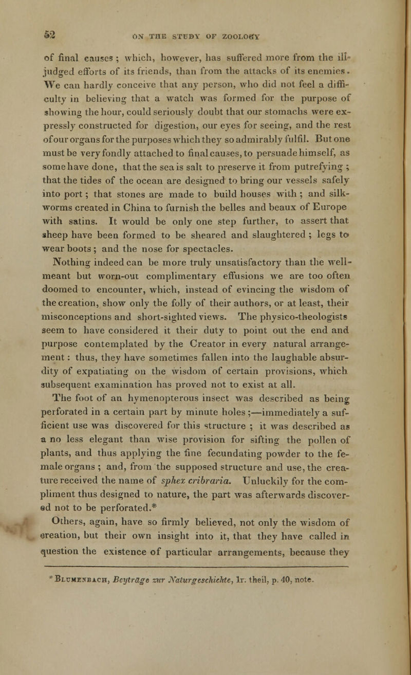 of final causes ; which, however, has suffered more from the ill- judged efforts of its friends, than from the attacks of its enemies. We can hardly conceive that any person, who did not feel a diffi- culty in believing that a watch was formed for the purpose of showing the hour, could seriously doubt that our stomachs were ex- pressly constructed for digestion, our eyes for seeing, and the rest of our organs for the purposes which they so admirably fulfil. But one must be veryfondly attached to final causes,to persuade himself, as some have done, that the sea is salt to preserve it from putrefying ; that the tides of the ocean are designed to bring our vessels safely into port; that stones are made to build houses with ; and silk- worms created in China to furnish the belles and beaux of Europe with satins. It would be only one step further, to assert that sheep have been formed to be sheared and slaughtered ; legs to wear boots ; and the nose for spectacles. Nothing indeed can be more truly unsatisfactory than the well- meant but worn-out complimentary effusions we are too often doomed to encounter, which, instead of evincing the wisdom of the creation, show only the folly of their authors, or at least, their misconceptions and short-sighted views. The physico-theologists seem to have considered it their duty to point out the end and purpose contemplated by the Creator in every natural arrange- ment : thus, they have sometimes fallen into the laughable absur- dity of expatiating on the wisdom of certain provisions, which subsequent examination has proved not to exist at all. The foot of an hymenopterous insect was described as being perforated in a certain part by minute holes;—immediately a suf- ficient use was discovered for this structure ; it was described as a no less elegant than wise provision for sifting the pollen of plants, and thus applying the fine fecundating powder to the fe- male organs; and, from the supposed structure and use, the crea- ture received the name of sphex cribraria. Unluckily for the com- pliment thus designed to nature, the part was afterwards discover- ed not to be perforated.* Others, again, have so firmly believed, not only the wisdom of creation, but their own insight into it, that they have called in question the existence of particular arrangements, because they * Bi umz5b ach, Beytrage ztir jXaturgeschiehte, lr. theil, p. 40, note.