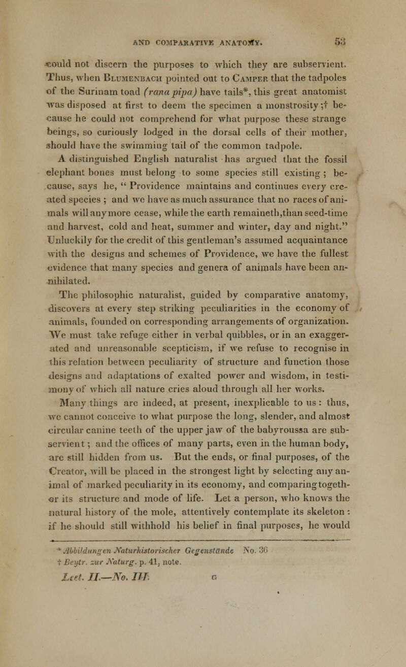 «ould not discern the purposes to which they are subservient. Thus, when Blumenbach pointed out to Camper that the tadpoles of the Surinam toad (rana pi-pa) have tails*, this great anatomist was disposed at first to deem the specimen a monstrosity ;t be- cause he could not comprehend for what purpose these strange beings, so curiously lodged in the dorsal cells of their mother, should have the swimming tail of the common tadpole. A distinguished English naturalist has argued that the fossil elephant bones must belong to some species still existing ; be- cause, says he,  Providence maintains and continues every cre- ated species ; and we have as much assurance that no races of ani- mals will anymore cease, while the earth remaineth,than seed-time and harvest, cold and heat, summer and winter, day and night. Unluckily for the credit of this gentleman's assumed acquaintance with the designs and schemes of Providence, we have the fullest evidence that many species and genera of animals have been an- nihilated. The philosophic naturalist, guided by comparative anatomy, discovers at every step striking peculiarities in the economy of animals, founded on corresponding arrangements of organization. We must take refuge either in verbal quibbles, or in an exagger- ated and unreasonable scepticism, if we refuse to recognise in this relation between peculiarity of structure and function those designs and adaptations of exalted power and wisdom, in testi- mony of which all nature cries aloud through all her works. Many things arc indeed, at present, inexplicable to us : thus, we cannot conceive to what purpose the long, slender, and almost circular canine teeth of the upper jaw of the babyroussa are sub- servient ; and the offices of many parts, even in the human body, are still hidden from us. But the ends, or final purposes, of the Creator, will be placed in the strongest light by selecting any an- imal of marked peculiarity in its economy, and com paring togeth- er its structure and mode of life. Let a person, who knows the natural history of the mole, attentively contemplate its skeleton: if he should still withhold his belief in final purposes, he would * Mbildungcn Naturhistorischer Gegenstttnde No. 3G + Beytr. zur jXaturg. p. 41, note. Leet. IJ.—No. III. c.