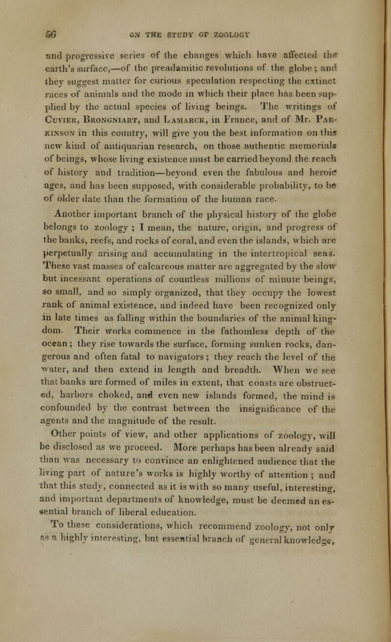 and progressive series of the changes which have affected the earth's surface,—of the preadamitic revolutions of the globe ; and they suggest matter for curious speculation respecting the extinct races of animals and the mode in which their place has been sup- plied by the actual species of living beings. The writings of Cuvier, Brongniart, and Lamarck, in France, and of Mr. Par- kinson in this country, will give you the best information on this new kind of antiquarian research, on those authentic memorials of beings, whose living existence must be carried beyond the reach of history and tradition—beyond even the fabulous and heroic ages, and has been supposed, with considerable probability, to be of older date than the formation of the human race. Another important branch of the physical history of the globe belongs to zoology ; I mean, the nature, origin, and progress of the banks, reefs, and rocks of coral, and even the islands, which are perpetually arising and accumulating in the intertropical seas. These vast masses of calcareous matter are aggregated by the slow but incessant operations of countless millions of minute beings, so small, and so simply organized, that they occupy the lowest, rank of animal existence, and indeed have been recognized only in late times as falling within the boundaries of the animal king- dom. Their works commence in the fathomless depth of the ocean; they rise towards the surface, forming sunken rocks, dan- gerous and often fatal to navigators; they reach the level of the water, and then extend in length and breadth. When we see that banks are formed of miles in extent, that coasts are obstruct- ed, harbors choked, and even new islands formed, the mind is confounded by the contrast between the insignificance of the agents and the magnitude of the result. Other points of view, and other applications of zoology, will be disclosed as we proceed. More perhaps has been already said than was necessary to convince an enlightened audience that the living part of nature's works is highly worthy of attention ; and that this study, connected as it is with so many useful, interesting, and important departments of knowledge, must be deemed an es- sential branch of liberal education. To these considerations, which recommend zoology, not only as a highly interesting, bnt essential branch of general knowledge,