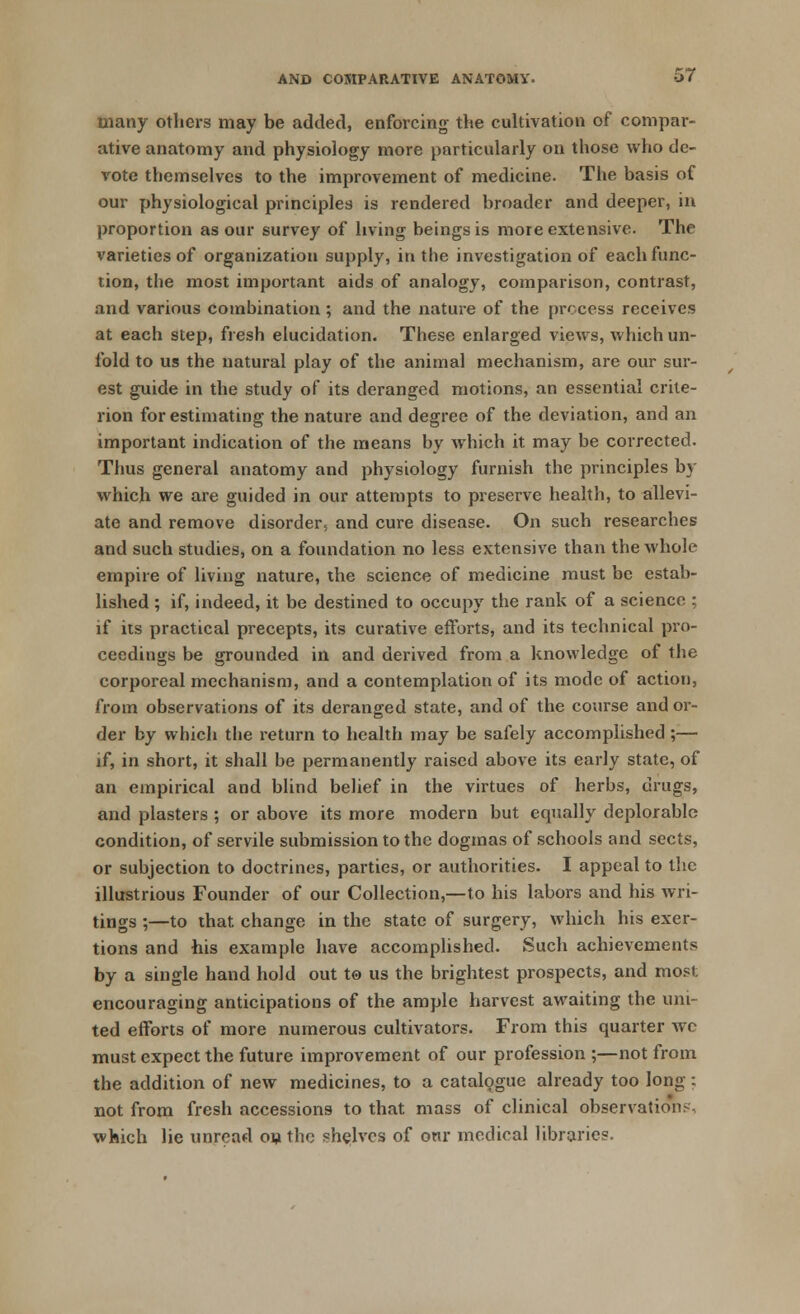 many others may be added, enforcing the cultivation of compar- ative anatomy and physiology more particularly on those who de- vote themselves to the improvement of medicine. The basis of our physiological principles is rendered broader and deeper, in proportion as our survey of living beings is more extensive. The varieties of organization supply, in the investigation of each func- tion, the most important aids of analogy, comparison, contrast, and various combination; and the nature of the process receives at each step, fresh elucidation. These enlarged views, which un- fold to us the natural play of the animal mechanism, are our sur- est guide in the study of its deranged motions, an essential crite- rion for estimating the nature and degree of the deviation, and an important indication of the means by which it may be corrected. Thus general anatomy and physiology furnish the principles by which we are guided in our attempts to preserve health, to allevi- ate and remove disorder, and cure disease. On such researches and such studies, on a foundation no less extensive than the whole empire of living nature, the science of medicine must be estab- lished ; if, indeed, it be destined to occupy the rank of a science ; if its practical precepts, its curative efforts, and its technical pro- ceedings be grounded in and derived from a knowledge of the corporeal mechanism, and a contemplation of its mode of action, from observations of its deranged state, and of the course and or- der by whicli the return to health may be safely accomplished;— if, in short, it shall be permanently raised above its early state, of an empirical and blind belief in the virtues of herbs, drugs, and plasters ; or above its more modern but equally deplorable condition, of servile submission to the dogmas of schools and sects, or subjection to doctrines, parties, or authorities. I appeal to the illustrious Founder of our Collection,—to his labors and his wri- tings ;—to that, change in the state of surgery, which his exer- tions and his example have accomplished. Such achievements by a single hand hold out to us the brightest prospects, and most encouraging anticipations of the ample harvest awaiting the uni- ted efforts of more numerous cultivators. From this quarter wc must expect the future improvement of our profession ;—not from the addition of new medicines, to a catalogue already too long : not from fresh accessions to that mass of clinical observations, which lie unread on the shelves of our medical libraries.