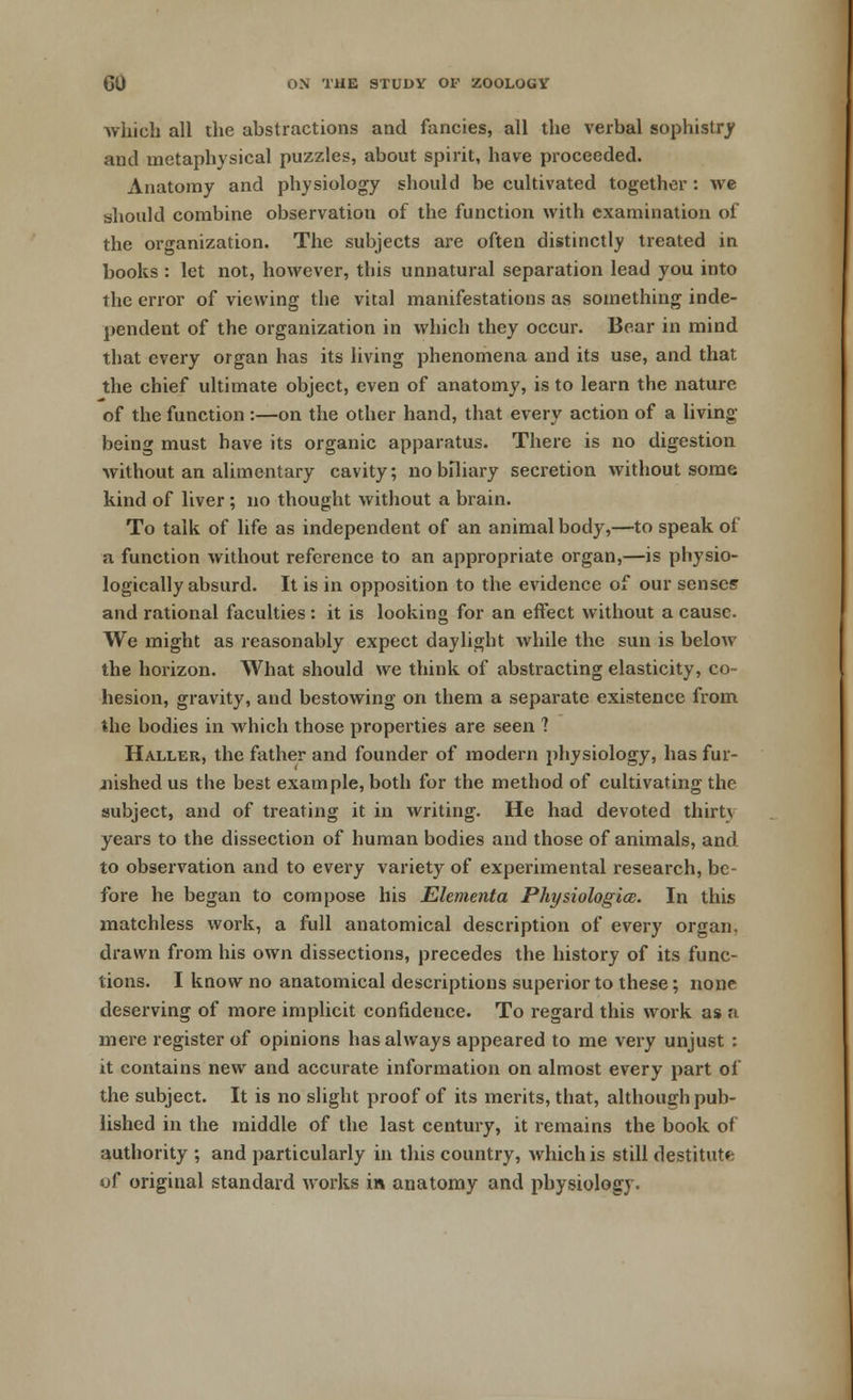 which all the abstractions and fancies, all the verbal sophistry and metaphysical puzzles, about spirit, have proceeded. Anatomy and physiology should be cultivated together : we should combine observation of the function with examination of the organization. The subjects are often distinctly treated in books : let not, however, this unnatural separation lead you into the error of viewing the vital manifestations as something inde- pendent of the organization in which they occur. Bear in mind that every organ has its living phenomena and its use, and that the chief ultimate object, even of anatomy, is to learn the nature of the function :—on the other hand, that every action of a living being must have its organic apparatus. There is no digestion without an alimentary cavity; nobiliary secretion without some kind of liver ; no thought without a brain. To talk of life as independent of an animal body,—to speak of a function without reference to an appropriate organ,—is physio- logically absurd. It is in opposition to the evidence of our senses and rational faculties : it is looking for an effect without a cause. We might as reasonably expect daylight while the sun is below the horizon. What should we think of abstracting elasticity, co- hesion, gravity, and bestowing on them a separate existence from the bodies in which those properties are seen 1 Haller, the father and founder of modern physiology, has fur- iiished us the best example, both for the method of cultivating the subject, and of treating it in writing. He had devoted thirt\ years to the dissection of human bodies and those of animals, and to observation and to every variety of experimental research, be- fore he began to compose his Elementa Physiologice. In this matchless work, a full anatomical description of every organ, drawn from his own dissections, precedes the history of its func- tions. I know no anatomical descriptions superior to these; none deserving of more implicit confidence. To regard this work as a mere register of opinions has always appeared to me very unjust : it contains new and accurate information on almost every part of the subject. It is no slight proof of its merits, that, although pub- lished in the middle of the last century, it remains the book of authority ; and particularly in this country, which is still destitute of original standard works in anatomy and physiology.