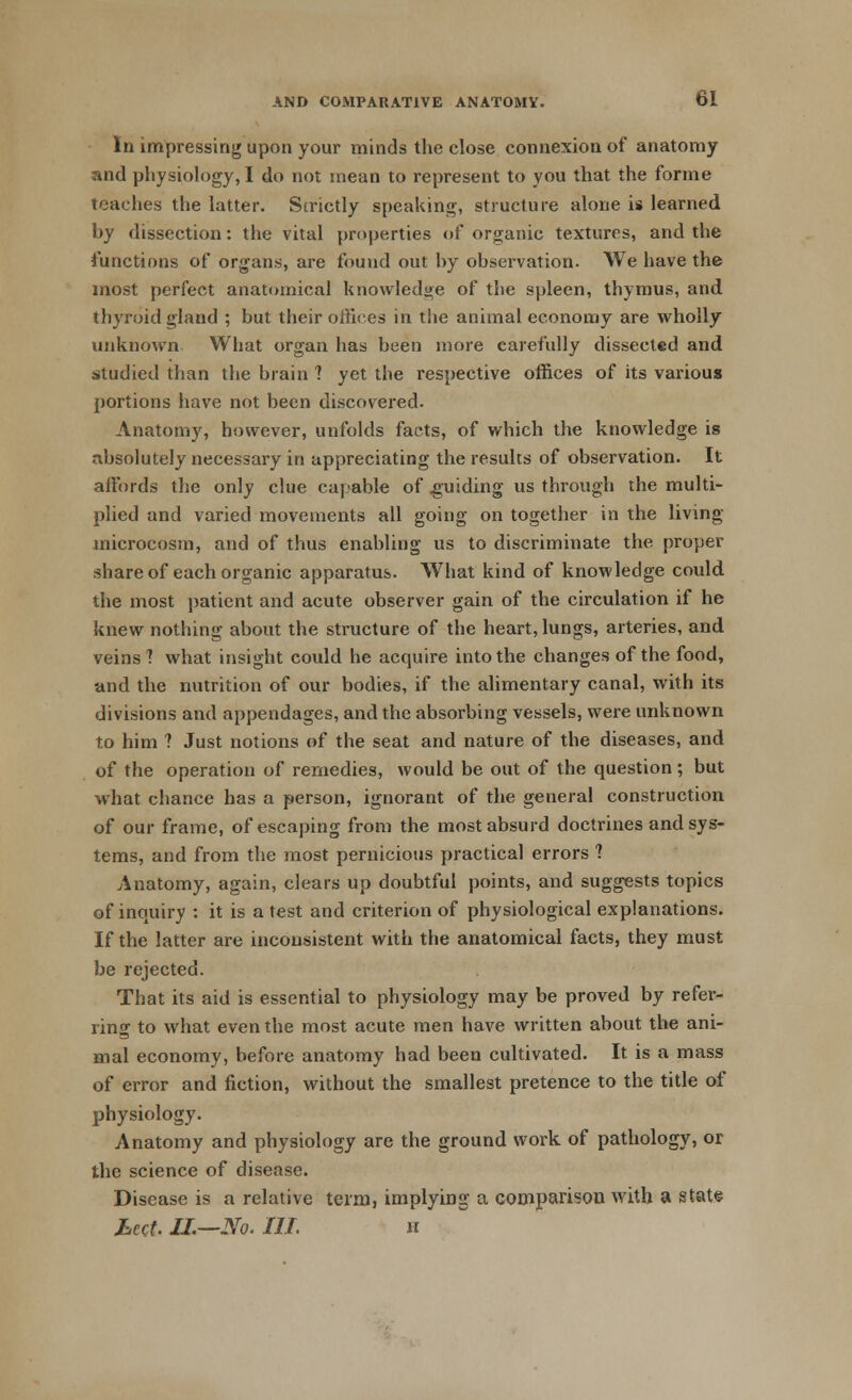 In impressing upon your minds the close connexion of anatomy and physiology, I do not mean to represent to you that the forme teaches the latter. Strictly speaking, structure alone is learned by dissection: the vital properties of organic textures, and the functions of organs, are found out by observation. We have the most perfect anatomical knowledge of the spleen, thymus, and thyroid gland ; but their offices in the animal economy are wholly unknown What organ has been more carefully dissected and studied than the brain 1 yet the respective offices of its various portions have not been discovered. Anatomy, however, unfolds facts, of which the knowledge is absolutely necessary in appreciating the results of observation. It aitbrds the only clue capable of guiding us through the multi- plied and varied movements all going on together in the living microcosm, and of thus enabling us to discriminate the proper share of each organic apparatus. What kind of knowledge could the most patient and acute observer gain of the circulation if he knew nothing about the structure of the heart, lungs, arteries, and veins'? what insight could he acquire into the changes of the food, and the nutrition of our bodies, if the alimentary canal, with its divisions and appendages, and the absorbing vessels, were unknown to him ? Just notions of the seat and nature of the diseases, and of the operation of remedies, would be out of the question; but what chance has a person, ignorant of the general construction of our frame, of escaping from the most absurd doctrines and sys- tems, and from the most pernicious practical errors 1 Anatomy, again, clears up doubtful points, and suggests topics of inquiry : it is a test and criterion of physiological explanations. If the latter are inconsistent with the anatomical facts, they must be rejected. That its aid is essential to physiology may be proved by refer- ring to what even the most acute men have written about the ani- mal economy, before anatomy had been cultivated. It is a mass of error and fiction, without the smallest pretence to the title of physiology. Anatomy and physiology are the ground work of pathology, or the science of disease. Disease is a relative term, implying a comparison with a state hect. II.—No. Ill h