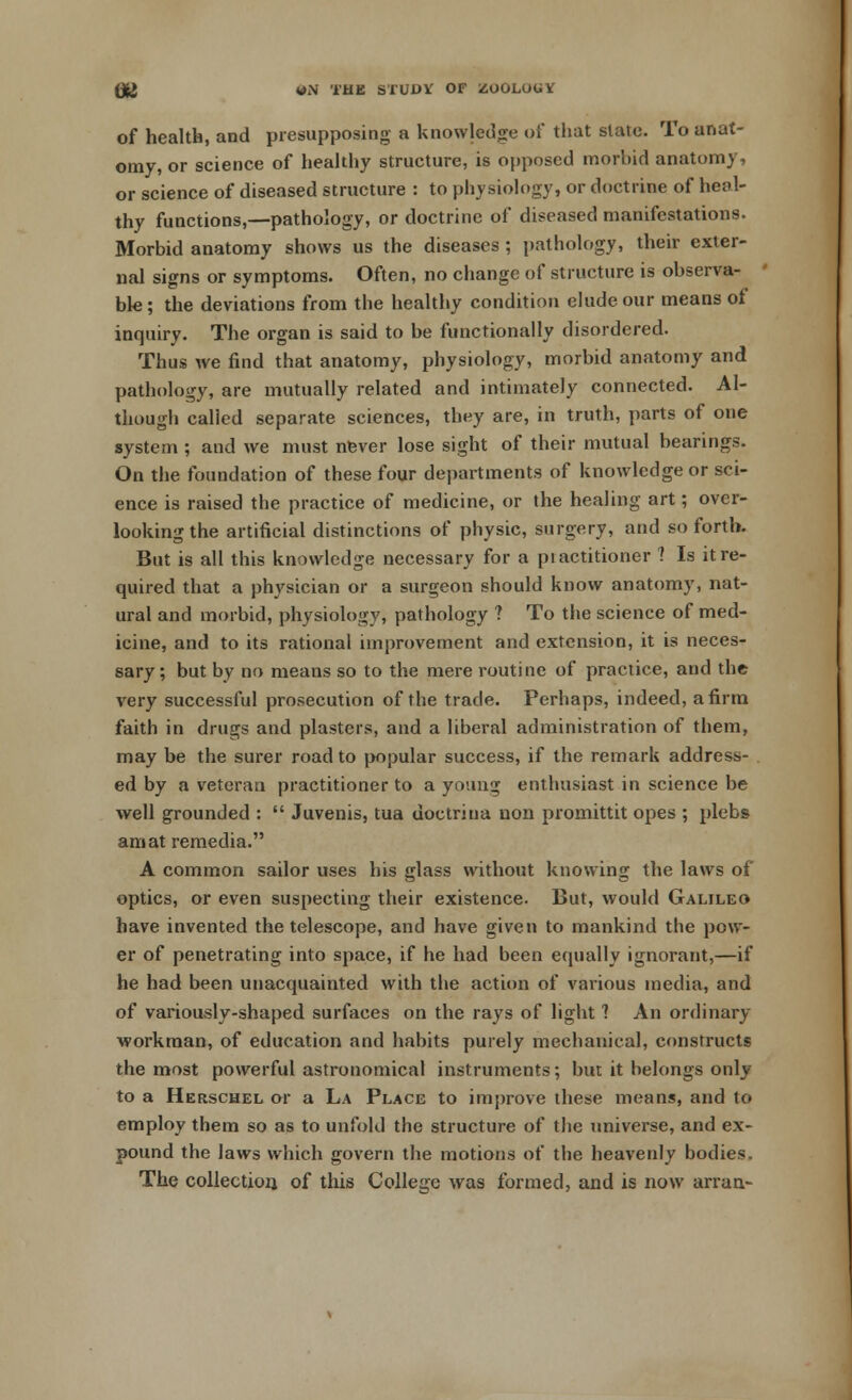 of health, and presupposing a knowledge of that state. To anat- omy, or science of healthy structure, is opposed morbid anatomy, or science of diseased structure : to physiology, or doctrine of heal- thy functions,—pathology, or doctrine of diseased manifestations. Morbid anatomy shows us the diseases ; pathology, their exter- nal signs or symptoms. Often, no change of structure is observa- ble; the deviations from the healthy condition elude our means of inquiry. The organ is said to be functionally disordered. Thus we find that anatomy, physiology, morbid anatomy and pathology, are mutually related and intimately connected. Al- though called separate sciences, they are, in truth, parts of one system ; and we must never lose sight of their mutual bearings. On the foundation of these four departments of knowledge or sci- ence is raised the practice of medicine, or the healing art; over- looking the artificial distinctions of physic, surgery, and so forth. But is all this knowledge necessary for a piactitioner ? Is it re- quired that a physician or a surgeon should know anatomy, nat- ural and morbid, physiology, pathology ? To the science of med- icine, and to its rational improvement and extension, it is neces- sary; but by no means so to the mere routine of practice, and the very successful prosecution of the trade. Perhaps, indeed, a firm faith in drugs and plasters, and a liberal administration of them, may be the surer road to popular success, if the remark address- ed by a veteran practitioner to a young enthusiast in science be well grounded :  Juvenis, tua doctrina uon promittit opes ; plebs am at remedia. A common sailor uses his glass without knowing the laws of optics, or even suspecting their existence. But, would Galileo have invented the telescope, and have given to mankind the pow- er of penetrating into space, if he had been equally ignorant,—if he had been unacquainted with the action of various media, and of variously-shaped surfaces on the rays of light ? An ordinary workman, of education and habits purely mechanical, constructs the most powerful astronomical instruments; but it belongs only to a Herschel or a La Place to improve these means, and to employ them so as to unfold the structure of the universe, and ex- pound the laws which govern the motions of the heavenly bodies. The collection, of this College was formed, and is now arran-