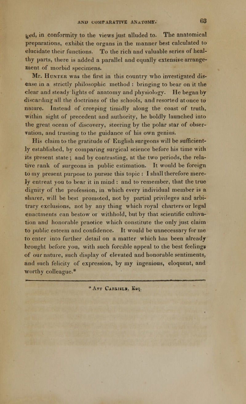 68 feed, in conformity to the views just alluded to. The anatomical preparations, exhibit the organs in the manner best calculated to elucidate their functions. To the rich and valuable series of heal- thy parts, there is added a parallel and equally extensive arrange- ment of morbid specimens. Mr. Hunter was the first in this country who investigated dis- ease in a strictly philosophic method : bringing to bear on it the clear and steady lights of anatomy and physiology. He began by discarding all the doctrines of the schools, and resorted at once to nature. Instead of creeping timidly along the coast of truth, within sight of precedent and authority, he boldly launched into the great ocean of discovery, steering by the polar star of obser- vation, and trusting to the guidance of his own genius. His claim to the gratitude of English surgeons will be safficient- ly established, by comparing surgical science before his time with its present state; and by contrasting, at the two periods, the rela- tive rank of surgeons in public estimation. It would be foreign to my present purpose to pursue this topic : I shall therefore mere- ly entreat you to bear it in mind : and to remember, that the true dignity of the profession, in which every individual member is a sharer, will be best promoted, not by partial privileges and arbi- trary exclusions, not by any thing which royal charters or legal enactments can bestow or withhold, but by that scientific cultiva- tion and honorable praotice which constitute the only just claim to public esteem and confidence. It would be unnecessary for me to enter into further detail on a matter which has been already brought before you, with such forcible appeal to the best feelings of our nature, such display of elevated and honorable sentiments, and such felicity of expression, by my ingenious, eloquent, and worthy colleague.* *AlTT CARMill, Esq.