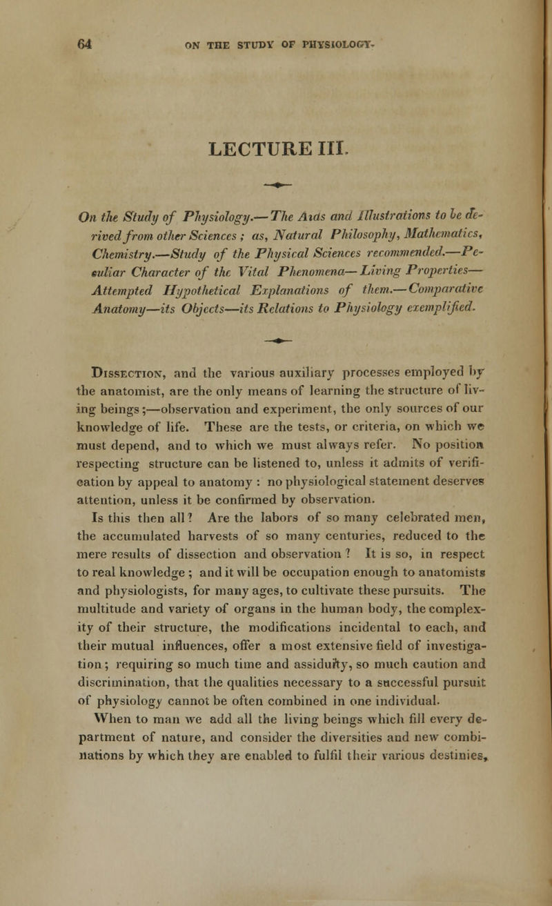 LECTURE III. On the Study of Physiology.—The Aids and Illustrations to he de- rived from other Sciences ; as, Natural Philosophy, Mathematics, Chemistry.—Study of the Physical Sciences recommended.—Pe- culiar Character of the Vital Phenomena— Living Properties— Attempted Hypothetical Explanations of them.—Comparative Anatomy—its Objects—its Relations to Physiology exemplified. Dissection, and the various auxiliary processes employed by the anatomist, are the only means of learning the structure of liv- ing beings;—observation and experiment, the only sources of our knowledge of life. These are the tests, or criteria, on which we must depend, and to which we must always refer. No position respecting structure can be listened to, unless it admits of verifi- cation by appeal to anatomy : no physiological statement deserves attention, unless it be confirmed by observation. Is this then all? Are the labors of so many celebrated men, the accumulated harvests of so many centuries, reduced to the mere results of dissection and observation ? It is so, in respect to real knowledge ; and it will be occupation enough to anatomists and physiologists, for many ages, to cultivate these pursuits. The multitude and variety of organs in the human body, the complex- ity of their structure, the modifications incidental to each, and their mutual influences, offer a most extensive field of investiga- tion ; requiring so much time and assidufty, so much caution and discrimination, that the qualities necessary to a successful pursuit of physiology cannot be often combined in one individual. When to man we add all the living beings which fill every de- partment of nature, and consider the diversities and new combi- nations by which they are enabled to fulfil their various destinies,