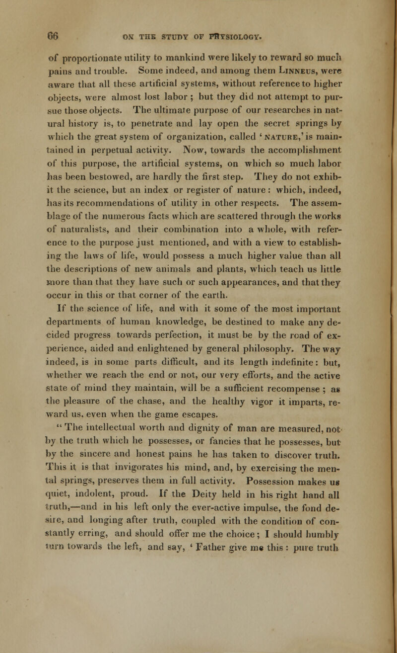 of proportionate utility to mankind were likely to reward so much pains and trouble. Some indeed, and among them Linneus, were aware that all these artificial systems, without reference to higher objects, were almost lost labor; but they did not attempt to pur- sue those objects. The ultimate purpose of our researches in nat- ural history is, to penetrate and lay open the secret springs by which the great system of organization, called 'nature,'is main- tained in perpetual activity. Now, towards the accomplishment of this purpose, the artificial systems, on which so much labor has been bestowed, are hardly the first step. They do not exhib- it the science, but an index or register of nature: which, indeed, has its recommendations of utility in other respects. The assem- blage of the numerous facts which are scattered through the works of naturalists, and their combination into a whole, with refer- ence to the purpose just mentioned, and with a view to establish- ing the laws of life, would possess a much higher value than all the descriptions of new animals and plants, which teach us little more than that they have such or such appearances, and that they occur in this or that corner of the earth. If the science of life, and with it some of the most important departments of human knowledge, be destined to make any de- cided progress towards perfection, it must be by the road of ex- perience, aided and enlightened by general philosophy. The way indeed, is in some parts difficult, and its length indefinite: but, whether we reach the end or not, our very efforts, and the active state of mind they maintain, will be a sufficient recompense ; as the pleasure of the chase, and the healthy vigor it imparts, re- ward us. even when the game escapes.  The intellectual worth and dignity of man are measured, not by the truth which he possesses, or fancies that he possesses, but by the sincere and honest pains he has taken to discover truth. This it is that invigorates his mind, and, by exercising the men- tal springs, preserves them in full activity. Possession makes us quiet, indolent, proud. If the Deity held in his right hand all truth,—and in his left only the ever-active impulse, the fond de- sire, and longing after truth, coupled with the condition of con- stantly erring, and should offer me the choice; I should humbly turn towards the left, and say, « Father give me this : pure truth