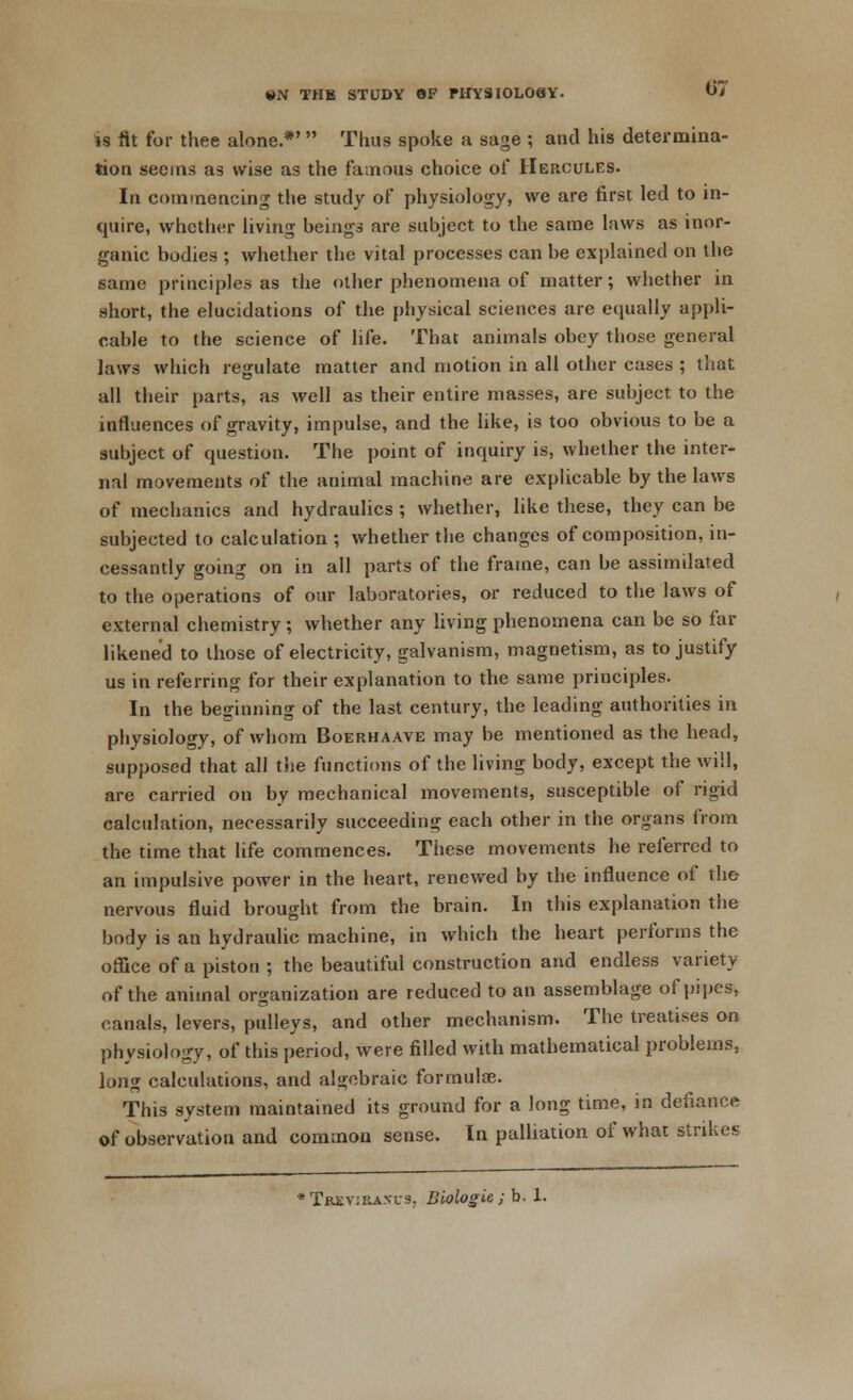 is fit for thee alone.*'  Thus spoke a sage ; and his determina- tion seems as wise as the famous choice of Hercules. In commencing the study of physiology, we are first led to in- quire, whether living beings are subject to the same laws as inor- ganic bodies ; whether the vital processes can be explained on the same principles as the other phenomena of matter; whether in short, the elucidations of the physical sciences are equally appli- cable to the science of life. That animals obey those general laws which regulate matter and motion in all other cases ; that all their parts, as well as their entire masses, are subject to the influences of gravity, impulse, and the like, is too obvious to be a subject of question. The point of inquiry is, whether the inter- nal movements of the animal machine are explicable by the laws of mechanics and hydraulics ; whether, like these, they can be subjected to calculation ; whether the changes of composition, in- cessantly going on in all parts of the frame, can be assimilated to the operations of our laboratories, or reduced to the laws of external chemistry ; whether any living phenomena can be so far likened to those of electricity, galvanism, magnetism, as to justify us in referring for their explanation to the same principles. In the beginning of the last century, the leading authorities in physiology, of whom Boerhaave may be mentioned as the head, supposed that all the functions of the living body, except the will, are carried on by mechanical movements, susceptible of rigid calculation, necessarily succeeding each other in the organs from the time that life commences. These movements he referred to an impulsive power in the heart, renewed by the influence of the nervous fluid brought from the brain. In this explanation the body is an hydraulic machine, in which the heart performs the office of a piston ; the beautiful construction and endless variety of the animal organization are reduced to an assemblage of pipes, canals, levers, pulleys, and other mechanism. The treatises on physiology, of this period, were filled with mathematical problems, long calculations, and algebraic formulae. This system maintained its ground for a long time, in defiance of observation and common sense. In palliation of what strikes * Trevira.vus. Biologie; b. 1.