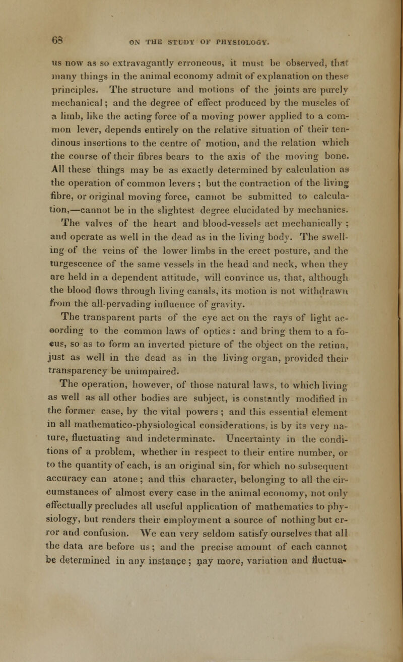 us now as so extravagantly erroneous, it must be observed, tbnt many things in the animal economy admit of explanation on these principles. The structure and motions of the joints are purely mechanical; and the degree of effect produced by the muscles of a limb, like the acting force of a moving power applied to a com- mon lever, depends entirely on the relative situation of their ten- dinous insertions to the centre of motion, and the relation which the course of their fibres bears to the axis of the moving bone. All these things may be as exactly determined by calculation as the operation of common levers ; but the contraction of the living fibre, or original moving force, cannot be submitted to calcula- tion,—cannot be in the slightest degree elucidated by mechanics. The valves of the heart and blood-vessels act mechanically ; and operate as well in the dead as in the living body. The swell- ing of the veins of the lower limbs in the erect posture, and the turgescence of the same vessels in the head and neck, when they are held in a dependent attitude, will convince us, that, although the blood flows through living canals, its motion is not withdrawn from the all-pervading influence of gravity. The transparent parts of the eye act on the rays of light ae- oording to the common laws of optics : and bring them to a fo- cus, so as to form an inverted picture of the object on the retina, just as well in the dead as in the living organ, provided their transparency be unimpaired. The operation, however, of those natural laws, to which living as well as all other bodies are subject, is constantly modified in the former case, by the vital powers ; and this essentia! element in all mathematico-physiological considerations, is by its very na- ture, fluctuating and indeterminate. Uncertainty in the condi- tions of a problem, whether in respect to their entire number, or to the quantity of each, is an original sin, for which no subsequent accuracy can atone ; and this character, belonging to all the cir- cumstances of almost every case in the animal economy, not onlv effectually precludes all useful application of mathematics to phy- siology, but renders their employment a source of nothing but er- ror and confusion. We can very seldom satisfy ourselves that all the data are before us; and the precise amount of each cannot be determined in any instance; nay more, variation and fluctua-