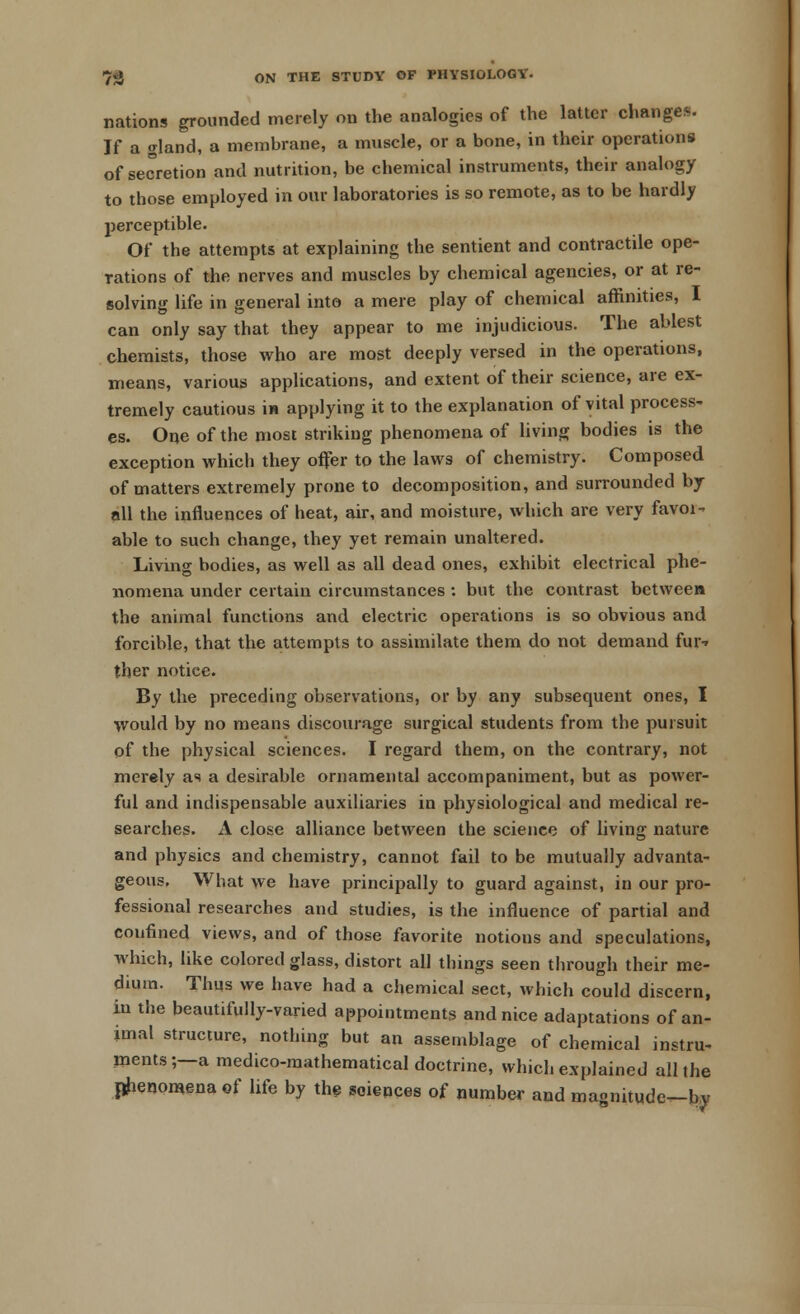nations grounded merely on the analogies of the latter changes. If a gland, a membrane, a muscle, or a bone, in their operations of secretion and nutrition, be chemical instruments, their analogy to those employed in our laboratories is so remote, as to be hardly perceptible. Of the attempts at explaining the sentient and contractile ope- rations of the nerves and muscles by chemical agencies, or at re- solving life in general into a mere play of chemical affinities, I can only say that they appear to me injudicious. The ablest chemists, those who are most deeply versed in the operations, means, various applications, and extent of their science, are ex- tremely cautious in applying it to the explanation of vital process- es. One of the most striking phenomena of living bodies is the exception which they offer to the laws of chemistry. Composed of matters extremely prone to decomposition, and surrounded by all the influences of heat, air, and moisture, which are very favoi- able to such change, they yet remain unaltered. Living bodies, as well as all dead ones, exhibit electrical phe- nomena under certain circumstances : but the contrast between the animal functions and electric operations is so obvious and forcible, that the attempts to assimilate them do not demand fur-r ther notice. By the preceding observations, or by any subsequent ones, I would by no means discourage surgical students from the pursuit of the physical sciences. I regard them, on the contrary, not merely as a desirable ornamental accompaniment, but as power- ful and indispensable auxiliaries in physiological and medical re- searches. A close alliance between the science of living nature and physics and chemistry, cannot fail to be mutually advanta- geous. What we have principally to guard against, in our pro- fessional researches and studies, is the influence of partial and confined views, and of those favorite notious and speculations, which, like colored glass, distort all things seen through their me- dium. Thus we have had a chemical sect, which could discern, in the beautifully-varied appointments and nice adaptations of an- imal structure, nothing but an assemblage of chemical instru- ments;—a medico-mathematical doctrine, which explained all the phenomena of life by the sciences of number and magnitude—by
