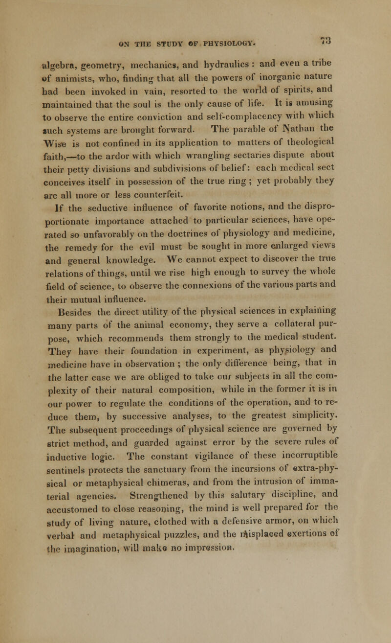 algebra, geometry, mechanics, and hydraulics : and even a tribe of animists, who, finding that all the powers of inorganic nature bad been invoked in vain, resorted to the world of spirits, and maintained that the soul is the only cause of life. It is amusing to observe the entire conviction and self-complacency with which such systems are brought forward. The parable of Nathan the Wise is not confined in its application to matters of theological faith,—to the ardor with which wrangling sectaries dispute about their petty divisions and subdivisions of belief: each medical sect conceives itself in possession of the true ring; yet probably they are all more or less counterfeit. If the seductive influence of favorite notions, and the dispro- portionate importance attached to particular sciences, have ope- rated so unfavorably on the doctrines of physiology and medicine, the remedy for the evil must be sought in more enlarged views and general knowledge. We cannot expect to discover the true relations of things, until we rise high enough to survey the whole field of science, to observe the connexions of the various parts and their mutual influence. Besides the direct utility of the physical sciences in explaining many parts of the animal economy, they serve a collateral pur- pose, which recommends them strongly to the medical student. They have their foundation in experiment, as physiology and medicine have in observation ; the only difference being, that in the latter case we are obliged to take oui subjects in all the com- plexity of their natural composition, while in the former it is in our power to regulate the conditions of the operation, and to re- duce them, by successive analyses, to the greatest simplicity. The subsequent proceedings of physical science are governed by strict method, and guarded against error by the severe rules of inductive logic. The constant vigilance of these incorruptible sentinels protects the sanctuary from the incursions of extra-phy- sical or metaphysical chimeras, and from the intrusion of imma- terial agencies. Strengthened by this salutary discipline, and accustomed to close reasoning, the mind is well prepared for the study of living nature, clothed with a defensive armor, on which verbar and metaphysical puzzles, and the displaced exertions of the imagination, will make no impression.