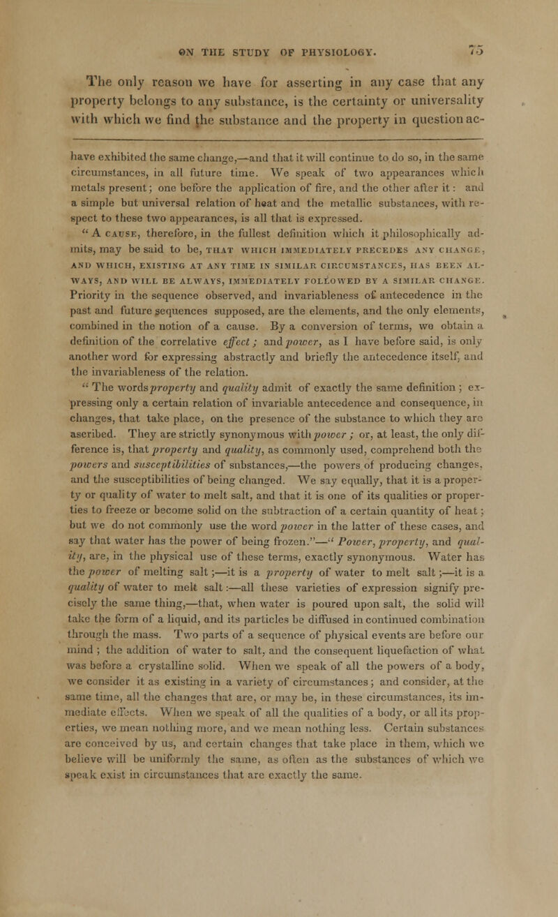 The only reason we have for asserting in any case that any property belongs to any substance, is the certainty or universality with which we find jhe substance and the property in question ac- have exhibited the same change,—and that it will continue to do so, in the same circumstances, in all future time. We speak of two appearances which metals present; one before the application of fire, and the other after it: and a simple but universal relation of h«at and the metallic substances, with re- spect to these two appearances, is all that is expressed.  A cause, therefore, in the fullest definition which it philosophically ad- mits, may be said to be, that which immediately precedes any change, AND WHICH, EXISTING AT ANY TIME IN SIMILAR CIRCUMSTANCES, HAS BEEN AL- WAYS, AND WILL BE ALWAYS, IMMEDIATELY FOLLOWED BY A SIMILAR CHANGE. Priority in the sequence observed, and invariableness o£ antecedence in the past and future sequences supposed, are the elements, and the only elements, combined in the notion of a cause. By a conversion of terms, wo obtain a definition of the correlative effect; and power, as I have before said, is only another word for expressing abstractly and briefly the antecedence itself, and the invariableness of the relation. ™ The words property and quality admit of exactly the same definition ; ex- pressing only a certain relation of invariable antecedence and consequence, in changes, that take place, on the presence of the substance to which they are ascribed. They are strictly synonymous with power; or, at least, the only dif- ference is, that property and quality, as commonly used, comprehend both the poicers and susceptibilities of substances,—the powers of producing changes, and the susceptibilities of being changed. We say equally, that it is a proper- ty or quality of water to melt salt, and that it is one of its qualities or proper- ties to freeze or become solid on the subtraction of a certain quantity of heat; but we do not commonly use the word poioer in the latter of these cases, and say that water lias the power of being frozen.— Power, property, and qual- ity, are, in the physical use of these terms, exactly synonymous. Water has the power of melting salt;—it is a property of water to melt salt;—it is a quality of water to melt salt:—all these varieties of expression signify pre- cisely the same thing,—that, when water is poured upon salt, the solid will take the form of a liquid, and its particles be diffused in continued combination through the mass. Two parts of a sequence of physical events are before our mind ; the addition of water to salt, and the consequent liquefaction of what was before a crystalline solid. When we speak of all the powers of a body, we consider it as existing in a variety of circumstances; and consider, at the same time, all the changes that are, or may be, in these circumstances, its im- mediate efFocts. When we speak of all the qualities of a body, or all its prop- erties, we mean notliing more, and we mean nothing less. Certain substances are conceived by us, and certain changes that take place in them, which we believe will be uniformly the same, as often as the substances of which we speak exist in circumstances that arc exactly the same.