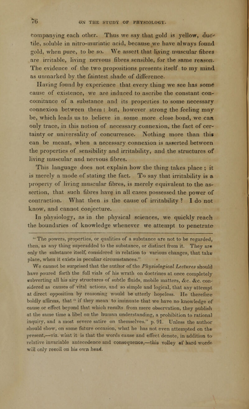 companying each other. Thus we say that gold is yellow, due- tile, soluble in nitro-muriatic acid, because we have always found gold, when pure, to be so. We assert that living muscular fibres are irritable, living nervous fibres sensible, for the same reason. The evidence of the two propositions presents itself to my mind as unmarked by the faintest shade of difference. Having found by experience that every thing we see has some' cause of existence, we are induced to ascribe the constant con- comitance of a substance and its properties to some necessary connexion between them : but, however strong the feeling may be, which leads us to believe in some more close bond, we can only trace, in this notion of necessary connexion, the fact of cer- tainty or universality of concurrence. Nothing more than this can be meant, when a necessary connexion is asserted between the properties of sensibility and irritability, and the structures of living muscular and nervous fibres. This language does not explain how the thing takes place ; it is merely a mode of stating the fact. To say that irritability is a property of living muscular fibres, is merely equivalent to the as- sertion, that such fibres have in all cases possessed the power of contraction. What then is the cause of irritability 1 I do not know, and cannot conjecture. In physiology, as in the physical sciences, we quickly reach the boundaries of knowledge whenever we attempt to penetrate  The powers, properties, or qualities of a substance are not to be regarded, then, as any tiling superadded to the substance, or distinct from it. They are only the substance itself, considered in relation to various changes, that take place, when it exists in peculiar circumstances. • We cannot be surprised that the author of the Physiological Lectures should have poured forth the full vials of his wrath on doctrines at once completely subverting all his airy structures of subtle fluids, mobile matters, &c. &c. con- sidered as causes of vital actions, and so simple and logical, that any attempt at direct opposition by reasoning would be utterly hopeless. He therefore boldly affirms, that  if they mean to insinuate that we have no knowledge of cause or effect beyond that which results from mere observation, they publish at the same time a libel on the human understanding, a prohibition to rational inquiry, and a most severe satire on themselves. p. 91. Unless the author should show, on some future occasion, what he has not even attempted on the present,—viz. what it is that the words cause and effect denote, in addition to relative invariable antecedence and consequence,—this volley ef hard wonfa wili only reeoil on his own head.