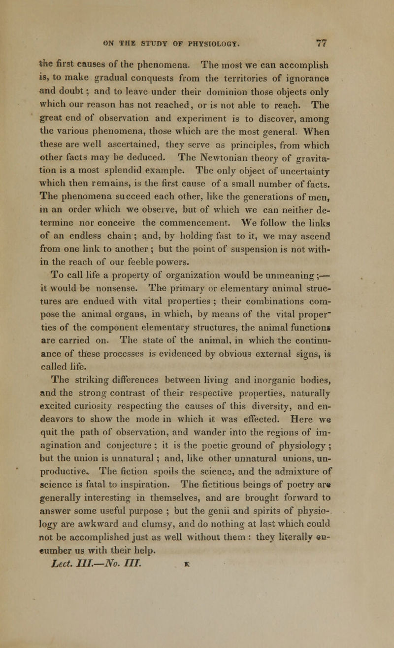 the first causes of the phenomena. The most we can accomplish is, to make gradual conquests from the territories of ignorance and doubt; and to leave under their dominion those objects only which our reason has not reached, or is not able to reach. The great end of observation and experiment is to discover, among the various phenomena, those which are the most general. When these are well ascertained, they serve as principles, from which other facts may be deduced. The Newtonian theory of gravita- tion is a most splendid example. The only object of uncertainty which then remains, is the first cause of a small number of facts. The phenomena succeed each other, like the generations of men, in an order which we observe, but of which we can neither de- termine nor conceive the commencement. We follow the links of an endless chain; and, by holding fast to it, we may ascend from one link to another ; but the point of suspension is not with- in the reach of our feeble powers. To call life a property of organization would be unmeaning;— it would be nonsense. The primary or elementary animal struc- tures are endued with vital properties ; their combinations com- pose the animal organs, in which, by means of the vital proper ties of the component elementary structures, the animal functions are carried on. The state of the animal, in which the continu- ance of these processes is evidenced by obvious external signs, is called life. The striking differences between living and inorganic bodies, and the strong contrast of their respective properties, naturally excited curiosity respecting the causes of this diversity, and en- deavors to show the mode in which it was effected. Here we quit the path of observation, and wander into the regions of im- agination and conjecture ; it is the poetic ground of physiology ; but the union is unnatural; and, like other unnatural unions, un- productive.. The fiction spoils the scienca, and the admixture of science is fatal to inspiration. The fictitious beings of poetry ar« generally interesting in themselves, and are brought forward to answer some useful purpose ; but the genii and spirits of physio- logy are awkward and clumsy, and do nothing at last which could not be accomplished just as well without them : they literally en- eumber us with their help. Led. III.—No. IIT. k