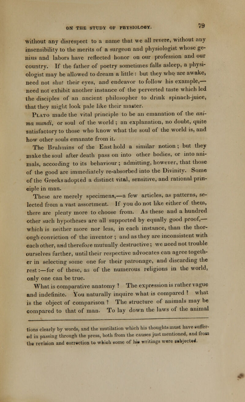 without any disrespect to a name that we all revere, without any insensibility to the merits of a surgeon and physiologist whose ge- nius and labors have reflected honor on our profession and our country. If the father of poetry sometimes falls asleep, a physi- ologist may be allowed to dream a little : but they who are awake, need not shut their eyes, and endeavor to follow his example,— need not exhibit another instance of the perverted taste which led the disciples of an ancient philosopher to drink spinach-juice, that they might look pale like their master. Plato made the vital principle to be an emanation of the ani- ma mundi, or soul of the world ; an explanation, no doubt, quite satisfactory to those who know what the soul of the world is, and how other souls emanate from it. The Brahmins of the East hold a similar notion; but they make the soul after death pass on into other bodies, or into ani- mals, accoiding to its behaviour; admitting, however, that those of the good are immediately re-absorbed into the Divinity. Some of the Greeks adopted a distinct vital, sensitive, and rational prin- ciple in man. These are merely specimens,—a few articles, as patterns, se- lected from a vast assortment. If you do not like either of them, there are plenty more to choose from. As these and a hundred other such hypotheses are all supported by equally good proof,— which is neither more nor less, in each instance, than the thor- ough conviction of the inventor ; and as they are inconsistent with each other, and therefore mutually destructive; we need not trouble ourselves further, until their respective advocates can agree togeth- er in selecting some one for their patronage, and discarding the rest:—for of these, as of the numerous religions in the world, only one can be true. What is comparative anatomy ? The expression is rather vague and indefinite. You naturally inquire what is compared ? what is the object of comparison ? The structure of animals may be compared to that of man. To lay down the laws of the animal tions clearly by words, and the mutilation which his thoughts must have si ed in passing through the press, both from the causes just mentioned, and the revision and correction to which some of hie writings were subjected.