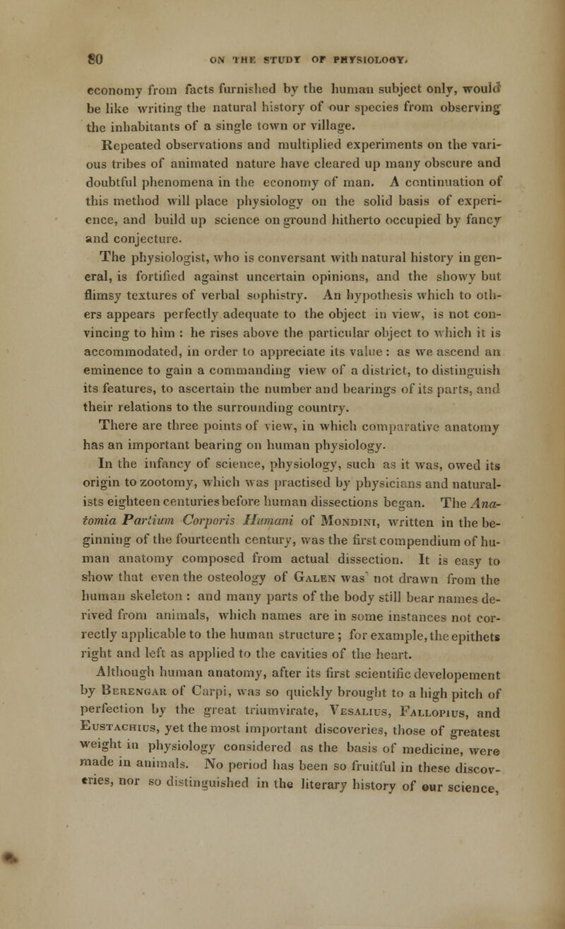 economy from facts furnished by the human subject only, would be like writing the natural history of our species from observing the inhabitants of a single town or village. Repeated observations and multiplied experiments on the vari- ous tribes of animated nature have cleared up many obscure and doubtful phenomena in the economy of man. A continuation of this method will place physiology on the solid basis of experi- ence, and build up science on ground hitherto occupied by fancy and conjecture. The physiologist, who is conversant with natural history in gen- eral, is fortified against uncertain opinions, and the showy but flimsy textures of verbal sophistry. An hypothesis which to oth- ers appears perfectly adequate to the object in view, is not con- vincing to him : he rises above the particular object to which it is accommodated, in order to appreciate its value : as we ascend an eminence to gain a commanding view of a district, to distinguish its features, to ascertain the number and bearings of its parts, and their relations to the surrounding country. There are three points of view, in which comparative anatomy has an important bearing on human physiology. In the infancy of science, physiology, such as it was, owed its origin to zootomy, which was practised by physicians and natural- ists eighteen centuries before human dissections began. The Ana- tomia Parlium Corporis Humani of Mondini, written in the be- ginning of the fourteenth century, was the first compendium of hu- man anatomy composed from actual dissection. It is easy to show that even the osteology of Galen was' not drawn from the human skeleton : and many parts of the body still bear names de- rived from animals, which names are in some instances not cor- rectly applicable to the human structure; for example, the epithets right and left as applied to the cavities of the heart. Although human anatomy, after its first scientific developement by Berengar of Carpi, was so quickly brought to a high pitch of perfection by the great triumvirate, Vesalius, Fallopius, and Eustachius, yet the most important discoveries, those of greatest weight in physiology considered as the basis of medicine, were made in animals. No period has been so fruitful in these discov- eries, nor so distinguished in the literary history of our science,