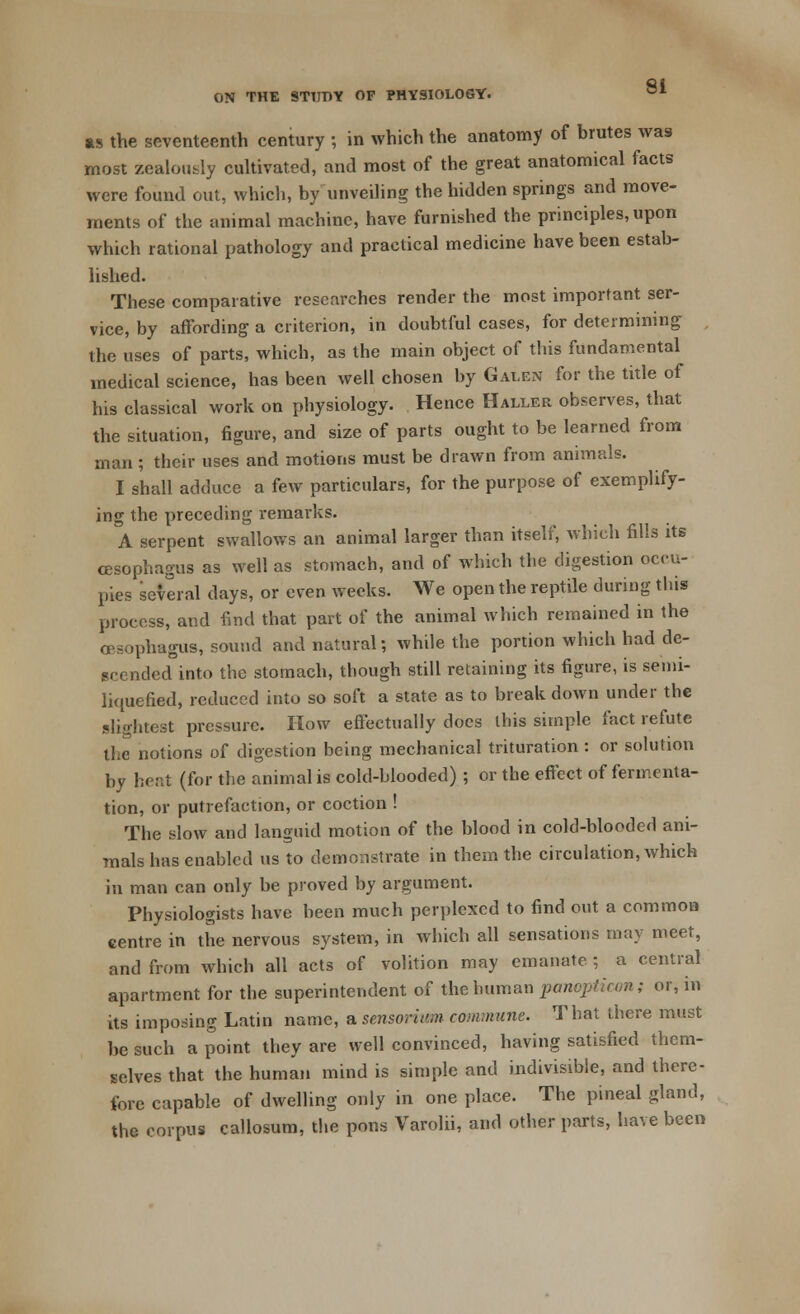 as the seventeenth century ; in which the anatomy of brutes was most zealously cultivated, and most of the great anatomical facts were found out, which, by unveiling the hidden springs and move- ments of the animal machine, have furnished the principles, upon which rational pathology and practical medicine have been estab- lished. These comparative researches render the most important ser- vice, by affording a criterion, in doubtful cases, for determining the uses of parts, which, as the main object of this fundamental medical science, has been well chosen by Galen for the title of his classical work on physiology. Hence Haller observes, that the situation, figure, and size of parts ought to be learned from man; their uses and motions must be drawn from animals. I shall adduce a few particulars, for the purpose of exemplify- ing the preceding remarks. A serpent swallows an animal larger than itself, which fills its oesophagus as well as stomach, and of which the digestion occu- pies several days, or even weeks. We open the reptile during this process, and find that part of the animal which remained in the oesophagus, sound and natural; while the portion which had de- scended into the stomach, though still retaining its figure, is semi- liquefied, reduced into so soft a state as to break down under the slightest pressure. How effectually does this simple fact refute the notions of digestion being mechanical trituration : or solution by heat (for the animal is cold-blooded) ; or the effect of fermenta- tion, or putrefaction, or coction ! The slow and languid motion of the blood in cold-blooded ani- mals has enabled us to demonstrate in them the circulation, which in man can only be proved by argument. Physiologists have been much perplexed to find out a common centre in the nervous system, in which all sensations may meet, and from which all acts of volition may emanate ; a central apartment for the superintendent of the human panopticon; or, in its imposing Latin name, a sensorium commune. That there must be such a point they are well convinced, having satisfied them- selves that the human mind is simple and indivisible, and there- fore capable of dwelling only in one place. The pineal gland, the corpus callosum, the pons Varolii, and other parts, have been