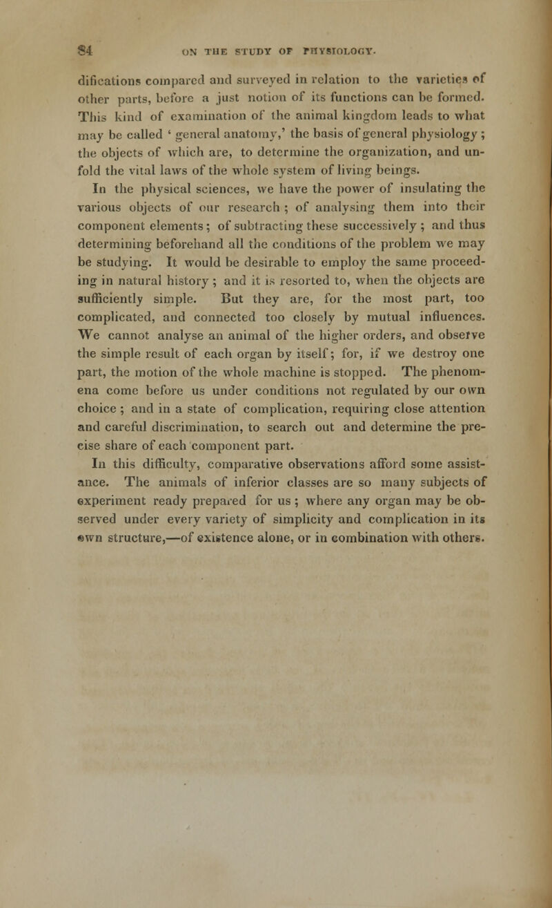 difications compared and surveyed in relation to the varieties of other parts, before a just notion of its functions can be formed. This kind of examination of the animal kingdom leads to what may be called ' general anatomy,' the basis of general physiology ; the objects of which are, to determine the organization, and un- fold the vital laws of the whole system of living beings. In the physical sciences, we have the power of insulating the various objects of our research ; of analysing them into their component elements; of subtracting these successively ; and thus determining beforehand all the conditions of the problem we may be studying. It would be desirable to employ the same proceed- ing in natural history; and it is resorted to, when the objects are sufficiently simple. But they are, for the most part, too complicated, and connected too closely by mutual influences. We cannot analyse an animal of the higher orders, and observe the simple result of each organ by itself; for, if we destroy one part, the motion of the whole machine is stopped. The phenom- ena come before us under conditions not regulated by our own choice ; and in a state of complication, requiring close attention and careful discrimination, to search out and determine the pre- cise share of each component part. In this difficulty, comparative observations afford some assist- ance. The animals of inferior classes are so many subjects of experiment ready prepared for us ; where any organ may be ob- served under every variety of simplicity and complication in its ewn structure,—of existence alone, or in combination with others.