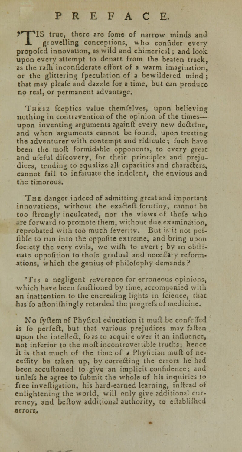 PREFACE. 5HPIS true, there are fome of narrow minds and A grovelling conceptions, who confider every propofed innovation, as wild and chimerical; and look upon every attempt to depart from the beaten track, as the rafh inconfiderate effort of a warm imagination, or the glittering fpeculation of a bewildered mind ; that may pleafe and dazzle for a time, but can produce no real, or permanent advantage. These fceptics value themfelves, upon believing nothing in contravention of the opinion of the times— upon inventing arguments againft every new doctrine, and when arguments cannot be found, upon treating the adventurer with contempt and ridicule; fuch have been the moft formidable opponents, to every great and ufeful difcovcry, for their principles and preju- dices, tending to equalize all capacities and characters, cannot fail to infatuate the indolent, the envious and the timorous. The danger indeed of admitting great and important innovations, without the exacleft fcrutiny, cannot be too ftrongly inculcated, nor the views of thofe who «re forward to promote them, without due examination, reprobated with too much feveritv. But is it not pof- fible to run into the oppofite extreme, and bring upon fociety the very evils, we wifh to avert ; bv an obfti- nate oppofition to thole gradual and necellary reform- ations, which the genius of philofophy demands ? 'Tis a negligent reverence for erroneous opinions, which hare been fanftioned by time, accompanied with an inattention to the encreafing lights in fcience, that has fo aftonifhingly retarded the progrefs of medicine. No fyftem of Phyfical education it muft be confeffed is fo perfeft, but that various prejudices may faften upon the intellect, fo as to acquire over it an influence, not inferior to the moft incontrovertible truths; hence it is that much of the tims of a Phyfician muft of ne- ceffity be taken up, by correcting the errors he had been accuftomed to give an implicit confidence; and unlefc he agree to fubmit the whole of his inquiries to free investigation, his hard-earned learning, inftead of enlightening the world, will only give additional cur- rency, and beftow additional authority, to eftablifhed errors.