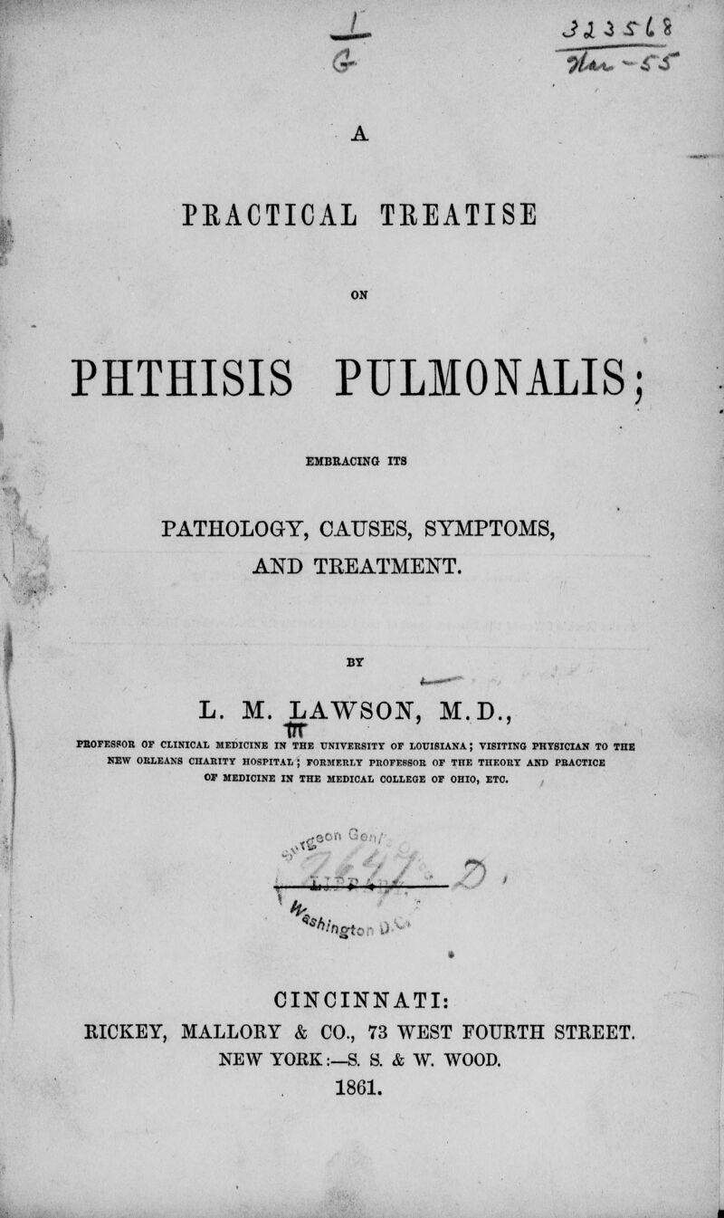 PRACTICAL TREATISE PHTHISIS PULMONALIS; EMBRACING ITS PATHOLOGY, CAUSES, SYMPTOMS, AND TREATMENT. BY L. M. LAWSON, M.D., PEOFESSOR OF CLINICAL MEDICINE IN THE UNIVERSITY OF LOUISIANA; VISITING PHYSICIAN TO THE NEW ORLEANS CHARITY HOSPITAL ; FORMERLY PROFESSOR OF THE THEORY AND PRACTICE OP MEDICINE IN THE MEDICAL COLLEGE OF OHIO, ETC. ■ ^8- 7S Ah B » '«4 CINCINNATI: KICKEY, MALLORY & CO., 73 WEST FOURTH STREET. NEW YORK:—S. S. & W. WOOD. 1861.