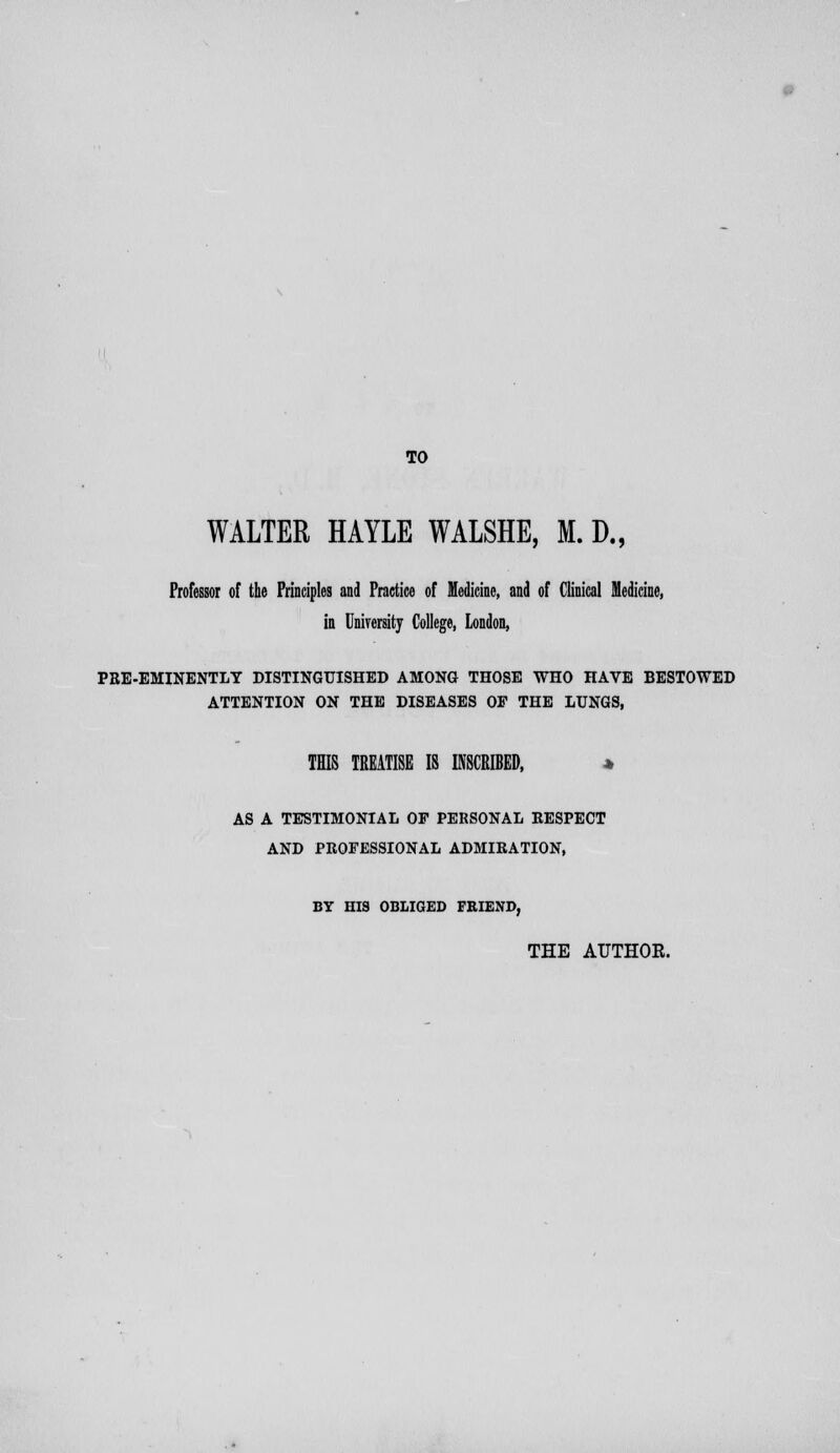 WALTER HAYLE WALSHE, M. D., Professor of the Principles and Practice of Medicine, and of Clinical Medicine, in University College, London, PRE-EMINENTLY DISTINGUISHED AMONG THOSE WHO HAVE BESTOWED ATTENTION ON THE DISEASES OF THE LUNGS, THIS TREATISE IS INSCRIBED, * AS A TESTIMONIAL OF PERSONAL RESPECT AND PROFESSIONAL ADMIRATION, BY HIS OBLIGED FRIEND, THE AUTHOR.