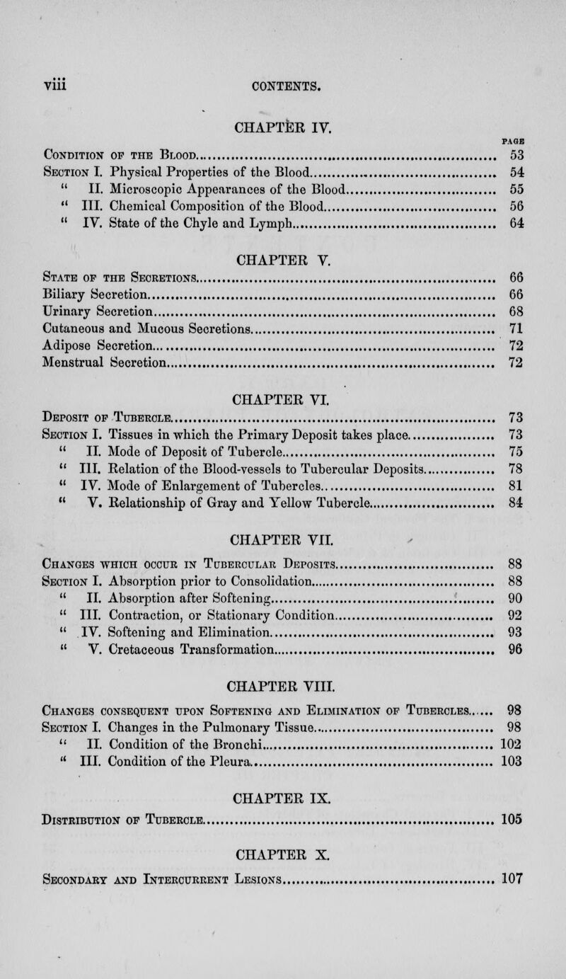 CHAPTER IV. PAGE Condition op the Blood 53 Section I. Physical Properties of the Blood 54 II. Microscopic Appearances of the Blood 55 III. Chemical Composition of the Blood 56 IV. State of the Chyle and Lymph 64 CHAPTER V. State of the Secretions 66 Biliary Secretion 66 Urinary Secretion 68 Cutaneous and Mucous Secretions 71 Adipose Secretion 72 Menstrual Secretion 72 CHAPTER VI. Deposit op Tubercle 73 Section I. Tissues in which the Primary Deposit takes place 73 II. Mode of Deposit of Tubercle 75 III. Relation of the Blood-vessels to Tubercular Deposits 78 IV. Mode of Enlargement of Tubercles 81 V. Relationship of Gray and Yellow Tubercle 84 CHAPTER VII. Changes which occur in Tubercular Deposits 88 Section I. Absorption prior to Consolidation 88 II. Absorption after Softening 90 III. Contraction, or Stationary Condition 92 IV. Softening and Elimination 93 V. Cretaceous Transformation 96 CHAPTER VIII. Changes consequent upon Softening and Elimination of Tubercles...... 98 Section I. Changes in the Pulmonary Tissue 98 II. Condition of the Bronchi 102 III. Condition of the Pleura 103 CHAPTER IX. Distribution of Tubercle 105 CHAPTER X. Secondary and Intercurrent Lesions 107